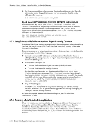Managing Primary Database Events That Affect the Standby Database


                   4.   On the primary database, after ensuring the standby database applied the redo
                        information for the dropped tablespace, you can remove the datafile for the
                        tablespace. For example:
                        % rm /disk1/oracle/oradata/payroll/tbs_4.dbf


                   8.3.2.2 Using DROP TABLESPACE INCLUDING CONTENTS AND DATAFILES
                   You can issue the SQL DROP TABLESPACE INCLUDING CONTENTS AND
                   DATAFILES statement on the primary database to delete the datafiles on both the
                   primary and standby databases. To use this statement, the STANDBY_FILE_
                   MANAGEMENT initialization parameter must be set to AUTO. For example, to drop the
                   tablespace at the primary site:
                   SQL> DROP TABLESPACE INCLUDING CONTENTS AND DATAFILES tbs_4;
                   SQL> ALTER SYSTEM SWITCH LOGFILE;


8.3.3 Using Transportable Tablespaces with a Physical Standby Database
                   You can use the Oracle transportable tablespaces feature to move a subset of an Oracle
                   database and plug it in to another Oracle database, essentially moving tablespaces
                   between the databases.
                   To move or copy a set of tablespaces into a primary database when a physical standby
                   is being used, perform the following steps:
                   1.   Generate a transportable tablespace set that consists of datafiles for the set of
                        tablespaces being transported and an export file containing structural information
                        for the set of tablespaces.
                   2.   Transport the tablespace set:
                        a.   Copy the datafiles and the export file to the primary database.
                        b.   Copy the datafiles to the standby database.
                        The datafiles must be copied in a directory defined by the DB_FILE_NAME_
                        CONVERT initialization parameter. If DB_FILE_NAME_CONVERT is not defined,
                        then issue the ALTER DATABASE RENAME FILE statement to modify the standby
                        control file after the redo data containing the transportable tablespace has been
                        applied and has failed. The STANDBY_FILE_MANAGEMENT initialization
                        parameter must be set to AUTO.
                   3.   Plug in the tablespace.
                        Invoke the Data Pump utility to plug the set of tablespaces into the primary
                        database. Redo data will be generated and applied at the standby site to plug the
                        tablespace into the standby database.
                   For more information about transportable tablespaces, see Oracle Database
                   Administrator's Guide.


8.3.4 Renaming a Datafile in the Primary Database
                   When you rename one or more datafiles in the primary database, the change is not
                   propagated to the standby database. Therefore, if you want to rename the same
                   datafiles on the standby database, you must manually make the equivalent
                   modifications on the standby database because the modifications are not performed
                   automatically, even if the STANDBY_FILE_MANAGEMENT initialization parameter is set
                   to AUTO.




8-10 Oracle Data Guard Concepts and Administration
 