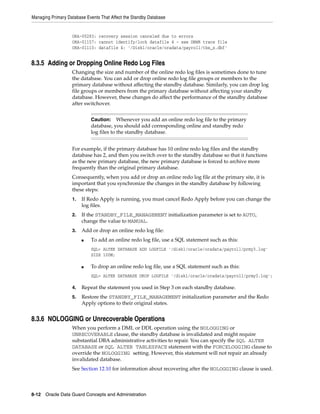 Managing Primary Database Events That Affect the Standby Database


                   ORA-00283: recovery session canceled due to errors
                   ORA-01157: cannot identify/lock datafile 4 - see DBWR trace file
                   ORA-01110: datafile 4: '/Disk1/oracle/oradata/payroll/tbs_x.dbf'


8.3.5 Adding or Dropping Online Redo Log Files
                   Changing the size and number of the online redo log files is sometimes done to tune
                   the database. You can add or drop online redo log file groups or members to the
                   primary database without affecting the standby database. Similarly, you can drop log
                   file groups or members from the primary database without affecting your standby
                   database. However, these changes do affect the performance of the standby database
                   after switchover.


                            Caution: Whenever you add an online redo log file to the primary
                            database, you should add corresponding online and standby redo
                            log files to the standby database.


                   For example, if the primary database has 10 online redo log files and the standby
                   database has 2, and then you switch over to the standby database so that it functions
                   as the new primary database, the new primary database is forced to archive more
                   frequently than the original primary database.
                   Consequently, when you add or drop an online redo log file at the primary site, it is
                   important that you synchronize the changes in the standby database by following
                   these steps:
                   1.   If Redo Apply is running, you must cancel Redo Apply before you can change the
                        log files.
                   2.   If the STANDBY_FILE_MANAGEMENT initialization parameter is set to AUTO,
                        change the value to MANUAL.
                   3.   Add or drop an online redo log file:
                        ■   To add an online redo log file, use a SQL statement such as this:
                            SQL> ALTER DATABASE ADD LOGFILE '/disk1/oracle/oradata/payroll/prmy3.log'
                            SIZE 100M;

                        ■   To drop an online redo log file, use a SQL statement such as this:
                            SQL> ALTER DATABASE DROP LOGFILE '/disk1/oracle/oradata/payroll/prmy3.log';

                   4.   Repeat the statement you used in Step 3 on each standby database.
                   5.   Restore the STANDBY_FILE_MANAGEMENT initialization parameter and the Redo
                        Apply options to their original states.


8.3.6 NOLOGGING or Unrecoverable Operations
                   When you perform a DML or DDL operation using the NOLOGGING or
                   UNRECOVERABLE clause, the standby database is invalidated and might require
                   substantial DBA administrative activities to repair. You can specify the SQL ALTER
                   DATABASE or SQL ALTER TABLESPACE statement with the FORCELOGGING clause to
                   override the NOLOGGING setting. However, this statement will not repair an already
                   invalidated database.
                   See Section 12.10 for information about recovering after the NOLOGGING clause is used.



8-12 Oracle Data Guard Concepts and Administration
 