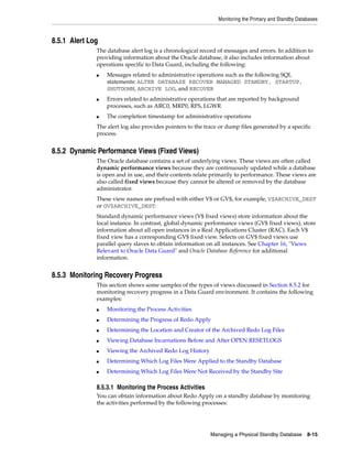 Monitoring the Primary and Standby Databases



8.5.1 Alert Log
              The database alert log is a chronological record of messages and errors. In addition to
              providing information about the Oracle database, it also includes information about
              operations specific to Data Guard, including the following:
              ■   Messages related to administrative operations such as the following SQL
                  statements: ALTER DATABASE RECOVER MANAGED STANDBY, STARTUP,
                  SHUTDOWN, ARCHIVE LOG, and RECOVER
              ■   Errors related to administrative operations that are reported by background
                  processes, such as ARC0, MRP0, RFS, LGWR
              ■   The completion timestamp for administrative operations
              The alert log also provides pointers to the trace or dump files generated by a specific
              process.


8.5.2 Dynamic Performance Views (Fixed Views)
              The Oracle database contains a set of underlying views. These views are often called
              dynamic performance views because they are continuously updated while a database
              is open and in use, and their contents relate primarily to performance. These views are
              also called fixed views because they cannot be altered or removed by the database
              administrator.
              These view names are prefixed with either V$ or GV$, for example, V$ARCHIVE_DEST
              or GV$ARCHIVE_DEST.
              Standard dynamic performance views (V$ fixed views) store information about the
              local instance. In contrast, global dynamic performance views (GV$ fixed views), store
              information about all open instances in a Real Applications Cluster (RAC). Each V$
              fixed view has a corresponding GV$ fixed view. Selects on GV$ fixed views use
              parallel query slaves to obtain information on all instances. See Chapter 16, "Views
              Relevant to Oracle Data Guard" and Oracle Database Reference for additional
              information.


8.5.3 Monitoring Recovery Progress
              This section shows some samples of the types of views discussed in Section 8.5.2 for
              monitoring recovery progress in a Data Guard environment. It contains the following
              examples:
              ■   Monitoring the Process Activities
              ■   Determining the Progress of Redo Apply
              ■   Determining the Location and Creator of the Archived Redo Log Files
              ■   Viewing Database Incarnations Before and After OPEN RESETLOGS
              ■   Viewing the Archived Redo Log History
              ■   Determining Which Log Files Were Applied to the Standby Database
              ■   Determining Which Log Files Were Not Received by the Standby Site

              8.5.3.1 Monitoring the Process Activities
              You can obtain information about Redo Apply on a standby database by monitoring
              the activities performed by the following processes:




                                                            Managing a Physical Standby Database      8-15
 