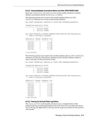 Monitoring the Primary and Standby Databases


8.5.3.4 Viewing Database Incarnations Before and After OPEN RESETLOGS
Query the V$DATABASE_INCARNATION view on the standby database to monitor
database incarnations and the RESETLOGS_ID column.
The following queries were issued on the standby database before an OPEN
RESETLOGS statement was issued on the primary database:
SQL> SELECT INCARNATION#, RESETLOGS_ID, STATUS FROM V$DATABASE_INCARNATION ;

INCARNATION# RESETLOGS_ID STATUS
------------ ------------ -------
           1    509191005 PARENT
           2    509275501 CURRENT

SQL> SELECT RESETLOGS_ID,THREAD#,SEQUENCE#,STATUS,ARCHIVED FROM V$ARCHIVED_LOG
  2 ORDER BY RESETLOGS_ID,SEQUENCE# ;

RESETLOGS_ID   THREAD#   SEQUENCE#   S   ARC
------------   -------   ---------   -   ----
   509275501         1           1   A   YES
   509275501         1           2   A   YES
   509275501         1           3   A   YES
   509275501         1           4   A   YES
   509275501         1           5   A   YES

5 rows selected.

The following queries were issued on the standby database after an OPEN RESETLOGS
statement was issued on the primary database and the standby database started to
receive redo data on the new branch of redo:
SQL> SELECT INCARNATION#, RESETLOGS_ID, STATUS FROM V$DATABASE_INCARNATION ;

INCARNATION# RESETLOGS_ID STATUS
------------ ------------ -------
           1    509191005 PARENT
           2    509275501 PARENT
           3    509278970 CURRENT

SQL> SELECT RESETLOGS_ID,THREAD#,SEQUENCE#,STATUS,ARCHIVED FROM V$ARCHIVED_LOG
  2 ORDER BY RESETLOGS_ID,SEQUENCE# ;

RESETLOGS_ID THREAD#     SEQUENCE#   S   ARC
------------ -------     ---------   -   ---
   509275501       1             1   A   YES
   509275501       1             2   A   YES
   509275501       1             3   A   YES
   509275501       1             4   A   YES
   509275501       1             5   A   YES
   509278970       1             1   A   YES
   509278970       1             2   A   YES
   509278970       1             3   A   YES
8 rows selected.


8.5.3.5 Viewing the Archived Redo Log History
The V$LOG_HISTORY on the standby site shows you a complete history of the
archived redo log, including information such as the time of the first entry, the lowest
SCN in the log, the highest SCN in the log, and the sequence numbers for the archived
redo log files.


                                                Managing a Physical Standby Database      8-17
 