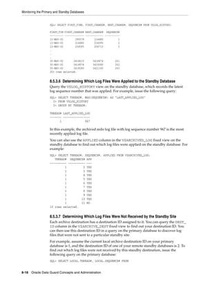Monitoring the Primary and Standby Databases


                   SQL> SELECT FIRST_TIME, FIRST_CHANGE#, NEXT_CHANGE#, SEQUENCE# FROM V$LOG_HISTORY;

                   FIRST_TIM FIRST_CHANGE# NEXT_CHANGE# SEQUENCE#
                   --------- ------------- ------------ ----------
                   13-MAY-02        190578       214480          1
                   13-MAY-02        214480       234595          2
                   13-MAY-02        234595       254713          3
                   .
                   .
                   .
                   30-MAY-02       3418615      3418874        201
                   30-MAY-02       3418874      3419280        202
                   30-MAY-02       3419280      3421165        203
                   203 rows selected.


                   8.5.3.6 Determining Which Log Files Were Applied to the Standby Database
                   Query the V$LOG_HISTORY view on the standby database, which records the latest
                   log sequence number that was applied. For example, issue the following query:
                   SQL> SELECT THREAD#, MAX(SEQUENCE#) AS "LAST_APPLIED_LOG"
                     2> FROM V$LOG_HISTORY
                     3> GROUP BY THREAD#;

                   THREAD# LAST_APPLIED_LOG
                   ------- ----------------
                         1              967

                   In this example, the archived redo log file with log sequence number 967 is the most
                   recently applied log file.
                   You can also use the APPLIED column in the V$ARCHIVED_LOG fixed view on the
                   standby database to find out which log files were applied on the standby database. For
                   example:
                   SQL> SELECT THREAD#, SEQUENCE#, APPLIED FROM V$ARCHIVED_LOG;
                      THREAD# SEQUENCE# APP
                   ---------- ---------- ---
                            1          2 YES
                            1          3 YES
                            1          4 YES
                            1          5 YES
                            1          6 YES
                            1          7 YES
                            1          8 YES
                            1          9 YES
                            1         10 YES
                            1         11 NO
                   10 rows selected.


                   8.5.3.7 Determining Which Log Files Were Not Received by the Standby Site
                   Each archive destination has a destination ID assigned to it. You can query the DEST_
                   ID column in the V$ARCHIVE_DEST fixed view to find out your destination ID. You
                   can then use this destination ID in a query on the primary database to discover log
                   files that were not sent to a particular standby site.
                   For example, assume the current local archive destination ID on your primary
                   database is 1, and the destination ID of one of your remote standby databases is 2. To
                   find out which log files were not received by this standby destination, issue the
                   following query on the primary database:
                   SQL> SELECT LOCAL.THREAD#, LOCAL.SEQUENCE# FROM


8-18 Oracle Data Guard Concepts and Administration
 