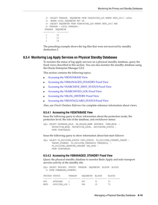 Monitoring the Primary and Standby Databases


               2> (SELECT THREAD#, SEQUENCE# FROM V$ARCHIVED_LOG WHERE DEST_ID=1) LOCAL
               3> WHERE LOCAL.SEQUENCE# NOT IN
               5> (SELECT SEQUENCE# FROM V$ARCHIVED_LOG WHERE DEST_ID=2 AND
               6> THREAD# = LOCAL.THREAD#);
              THREAD# SEQUENCE#
             ---------- ----------
               1        12
               1        13
               1        14

             The preceding example shows the log files that were not received by standby
             destination 2.


8.5.4 Monitoring Log Apply Services on Physical Standby Databases
             To monitor the status of log apply services on a physical standby database, query the
             fixed views described in this section. You can also monitor the standby database using
             the Oracle Enterprise Manager GUI.
             This section contains the following topics:
             ■   Accessing the V$DATABASE View
             ■   Accessing the V$MANAGED_STANDBY Fixed View
             ■   Accessing the V$ARCHIVE_DEST_STATUS Fixed View
             ■   Accessing the V$ARCHIVED_LOG Fixed View
             ■   Accessing the V$LOG_HISTORY Fixed View
             ■   Accessing the V$DATAGUARD_STATUS Fixed View
             Also, see Oracle Database Reference for complete reference information about views.

             8.5.4.1 Accessing the V$DATABASE View
             Issue the following query to show information about the protection mode, the
             protection level, the role of the database, and switchover status:
             SQL> SELECT DATABASE_ROLE, DB_UNIQUE_NAME INSTANCE, OPEN_MODE, -
                    PROTECTION_MODE, PROTECTION_LEVEL, SWITCHOVER_STATUS -
                    FROM V$DATABASE;

             Issue the following query to show information about fast-start failover:
             SQL> SELECT FS_FAILOVER_STATUS FSFO_STATUS, FS_FAILOVER_CURRENT_TARGET -
                    TARGET_STANDBY, FS_FAILOVER_THRESHOLD THRESHOLD, -
                    FS_FAILOVER_OBSERVER_PRESENT OBS_PRES -
                    FROM V$DATABASE;


             8.5.4.2 Accessing the V$MANAGED_STANDBY Fixed View
             Query the physical standby database to monitor Redo Apply and redo transport
             services activity at the standby site.
             SQL> SELECT PROCESS, STATUS, THREAD#, SEQUENCE#, BLOCK#, BLOCKS
               2> FROM V$MANAGED_STANDBY;

             PROCESS   STATUS         THREAD#      SEQUENCE#    BLOCK#       BLOCKS
             -------   ------------   ----------   ----------   ----------   ----------
             RFS       ATTACHED       1            947          72           72
             MRP0      APPLYING_LOG   1            946          10           72



                                                                Managing a Physical Standby Database      8-19
 