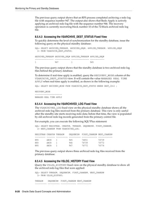 Monitoring the Primary and Standby Databases


                   The previous query output shows that an RFS process completed archiving a redo log
                   file with sequence number 947. The output also shows that Redo Apply is actively
                   applying an archived redo log file with the sequence number 946. The recovery
                   operation is currently recovering block number 10 of the 72-block archived redo log
                   file.

                   8.5.4.3 Accessing the V$ARCHIVE_DEST_STATUS Fixed View
                   To quickly determine the level of synchronization for the standby database, issue the
                   following query on the physical standby database:
                   SQL> SELECT ARCHIVED_THREAD#, ARCHIVED_SEQ#, APPLIED_THREAD#, APPLIED_SEQ#
                     2> FROM V$ARCHIVE_DEST_STATUS;

                   ARCHIVED_THREAD# ARCHIVED_SEQ# APPLIED_THREAD# APPLIED_SEQ#
                   ---------------- ------------- --------------- ------------
                   1                947           1               945

                   The previous query output shows that the standby database is two archived redo log
                   files behind the primary database.
                   To determine if real-time apply is enabled, query the RECOVERY_MODE column of the
                   V$ARCHIVE_DEST_STATUS view. It will contain the value MANAGED REAL TIME
                   APPLY when real-time apply is enabled, as shown in the following example:
                   SQL> SELECT RECOVERY_MODE FROM V$ARCHIVE_DEST_STATUS WHERE DEST_ID=2 ;

                   RECOVERY_MODE
                   -----------------------
                   MANAGED REAL TIME APPLY


                   8.5.4.4 Accessing the V$ARCHIVED_LOG Fixed View
                   The V$ARCHIVED_LOG fixed view on the physical standby database shows all the
                   archived redo log files received from the primary database. This view is only useful
                   after the standby site starts receiving redo data; before that time, the view is populated
                   by old archived redo log records generated from the primary control file.
                   For example, you can execute the following SQL*Plus statement:
                   SQL> SELECT REGISTRAR, CREATOR, THREAD#, SEQUENCE#, FIRST_CHANGE#,
                     2> NEXT_CHANGE# FROM V$ARCHIVED_LOG;

                   REGISTRAR   CREATOR   THREAD#      SEQUENCE#    FIRST_CHANGE#   NEXT_CHANGE#
                   ---------   -------   ----------   ----------   -------------   ------------
                   RFS         ARCH      1            945          74651           74739
                   RFS         ARCH      1            946          74739           74772
                   RFS         ARCH      1            947          74772           74774

                   The previous query output shows three archived redo log files received from the
                   primary database.

                   8.5.4.5 Accessing the V$LOG_HISTORY Fixed View
                   Query the V$LOG_HISTORY fixed view on the physical standby database to show all
                   the archived redo log files that were applied:
                   SQL> SELECT THREAD#, SEQUENCE#, FIRST_CHANGE#, NEXT_CHANGE#
                     2> FROM V$LOG_HISTORY;

                   THREAD#    SEQUENCE# FIRST_CHANGE# NEXT_CHANGE#
                   ---------- ---------- ------------- ------------


8-20 Oracle Data Guard Concepts and Administration
 