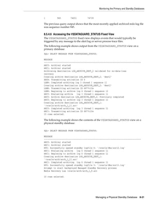 Monitoring the Primary and Standby Databases


1          945        74651          74739

The previous query output shows that the most recently applied archived redo log file
was sequence number 945.

8.5.4.6 Accessing the V$DATAGUARD_STATUS Fixed View
The V$DATAGUARD_STATUS fixed view displays events that would typically be
triggered by any message to the alert log or server process trace files.
The following example shows output from the V$DATAGUARD_STATUS view on a
primary database:
SQL> SELECT MESSAGE FROM V$DATAGUARD_STATUS;

MESSAGE
--------------------------------------------------------------------------------
ARC0: Archival started
ARC1: Archival started
Archivelog destination LOG_ARCHIVE_DEST_2 validated for no-data-loss
recovery
Creating archive destination LOG_ARCHIVE_DEST_2: 'dest2'
ARCH: Transmitting activation ID 0
LGWR: Completed archiving log 3 thread 1 sequence 11
Creating archive destination LOG_ARCHIVE_DEST_2: 'dest2'
LGWR: Transmitting activation ID 6877c1fe
LGWR: Beginning to archive log 4 thread 1 sequence 12
ARC0: Evaluating archive   log 3 thread 1 sequence 11
ARC0: Archive destination LOG_ARCHIVE_DEST_2: Previously completed
ARC0: Beginning to archive log 3 thread 1 sequence 11
Creating archive destination LOG_ARCHIVE_DEST_1:
'/oracle/arch/arch_1_11.arc'
ARC0: Completed archiving log 3 thread 1 sequence 11
ARC1: Transmitting activation ID 6877c1fe
15 rows selected.

The following example shows the contents of the V$DATAGUARD_STATUS view on a
physical standby database:

SQL> SELECT MESSAGE FROM V$DATAGUARD_STATUS;

MESSAGE
--------------------------------------------------------------------------------
ARC0: Archival started
ARC1: Archival started
RFS: Successfully opened standby logfile 6: '/oracle/dbs/sorl2.log'
ARC1: Evaluating archive   log 6 thread 1 sequence 11
ARC1: Beginning to archive log 6 thread 1 sequence 11
Creating archive destination LOG_ARCHIVE_DEST_1:
'/oracle/arch/arch_1_11.arc'
ARC1: Completed archiving log 6 thread 1 sequence 11
RFS: Successfully opened standby logfile 5: '/oracle/dbs/sorl1.log'
Attempt to start background Managed Standby Recovery process
Media Recovery Log /oracle/arch/arch_1_9.arc

10 rows selected.




                                             Managing a Physical Standby Database      8-21
 