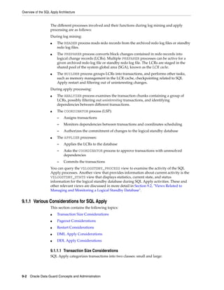 Overview of the SQL Apply Architecture


                    The different processes involved and their functions during log mining and apply
                    processing are as follows:
                    During log mining:
                    ■    The READER process reads redo records from the archived redo log files or standby
                         redo log files.
                    ■    The PREPARER process converts block changes contained in redo records into
                         logical change records (LCRs). Multiple PREPARER processes can be active for a
                         given archived redo log file or standby redo log file. The LCRs are staged in the
                         shared pool of the system global area (SGA), known as the LCR cache.
                    ■    The BUILDER process groups LCRs into transactions, and performs other tasks,
                         such as memory management in the LCR cache, checkpointing related to SQL
                         Apply restart and filtering out of uninteresting changes.
                    During apply processing:
                    ■    The ANALYZER process examines the transaction chunks containing a group of
                         LCRs, possibly filtering out uninteresting transactions, and identifying
                         dependencies between different transactions.
                    ■    The COORDINATOR process (LSP):
                         –   Assigns transactions
                         –   Monitors dependencies between transactions and coordinates scheduling
                         –   Authorizes the commitment of changes to the logical standby database
                    ■    The APPLIER processes:
                         –   Applies the LCRs to the database
                         –   Asks the COORDINATOR process to approve transactions with unresolved
                             dependencies
                         –   Commits the transactions
                    You can query the V$LOGSTDBY_PROCESS view to examine the activity of the SQL
                    Apply processes. Another view that provides information about current activity is the
                    V$LOGSTDBY_STATS view that displays statistics, current state, and status
                    information for the logical standby database during SQL Apply activities. These and
                    other relevant views are discussed in more detail in Section 9.2, "Views Related to
                    Managing and Monitoring a Logical Standby Database".


9.1.1 Various Considerations for SQL Apply
                    This section contains the following topics:
                    ■    Transaction Size Considerations
                    ■    Pageout Considerations
                    ■    Restart Considerations
                    ■    DML Apply Considerations
                    ■    DDL Apply Considerations

                    9.1.1.1 Transaction Size Considerations
                    SQL Apply categorizes transactions into two classes: small and large:




9-2 Oracle Data Guard Concepts and Administration
 