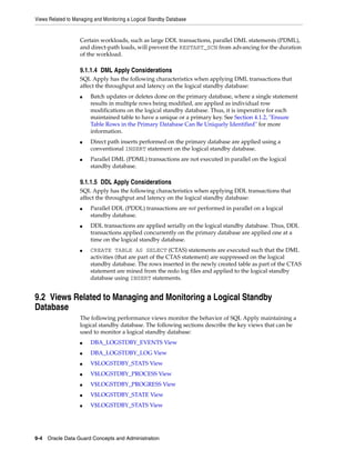 Views Related to Managing and Monitoring a Logical Standby Database


                   Certain workloads, such as large DDL transactions, parallel DML statements (PDML),
                   and direct-path loads, will prevent the RESTART_SCN from advancing for the duration
                   of the workload.

                   9.1.1.4 DML Apply Considerations
                   SQL Apply has the following characteristics when applying DML transactions that
                   affect the throughput and latency on the logical standby database:
                   ■    Batch updates or deletes done on the primary database, where a single statement
                        results in multiple rows being modified, are applied as individual row
                        modifications on the logical standby database. Thus, it is imperative for each
                        maintained table to have a unique or a primary key. See Section 4.1.2, "Ensure
                        Table Rows in the Primary Database Can Be Uniquely Identified" for more
                        information.
                   ■    Direct path inserts performed on the primary database are applied using a
                        conventional INSERT statement on the logical standby database.
                   ■    Parallel DML (PDML) transactions are not executed in parallel on the logical
                        standby database.

                   9.1.1.5 DDL Apply Considerations
                   SQL Apply has the following characteristics when applying DDL transactions that
                   affect the throughput and latency on the logical standby database:
                   ■    Parallel DDL (PDDL) transactions are not performed in parallel on a logical
                        standby database.
                   ■    DDL transactions are applied serially on the logical standby database. Thus, DDL
                        transactions applied concurrently on the primary database are applied one at a
                        time on the logical standby database.
                   ■    CREATE TABLE AS SELECT (CTAS) statements are executed such that the DML
                        activities (that are part of the CTAS statement) are suppressed on the logical
                        standby database. The rows inserted in the newly created table as part of the CTAS
                        statement are mined from the redo log files and applied to the logical standby
                        database using INSERT statements.


9.2 Views Related to Managing and Monitoring a Logical Standby
Database
                   The following performance views monitor the behavior of SQL Apply maintaining a
                   logical standby database. The following sections describe the key views that can be
                   used to monitor a logical standby database:
                   ■    DBA_LOGSTDBY_EVENTS View
                   ■    DBA_LOGSTDBY_LOG View
                   ■    V$LOGSTDBY_STATS View
                   ■    V$LOGSTDBY_PROCESS View
                   ■    V$LOGSTDBY_PROGRESS View
                   ■    V$LOGSTDBY_STATE View
                   ■    V$LOGSTDBY_STATS View




9-4 Oracle Data Guard Concepts and Administration
 
