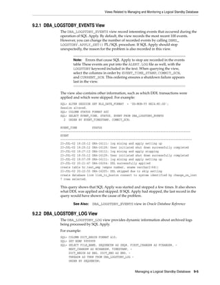 Views Related to Managing and Monitoring a Logical Standby Database



9.2.1 DBA_LOGSTDBY_EVENTS View
           The DBA_LOGSTDBY_EVENTS view record interesting events that occurred during the
           operation of SQL Apply. By default, the view records the most recent 100 events.
           However, you can change the number of recorded events by calling DBMS_
           LOGSTDBY.APPLY_SET() PL/SQL procedure. If SQL Apply should stop
           unexpectedly, the reason for the problem is also recorded in this view.


                  Note:    Errors that cause SQL Apply to stop are recorded in the events
                  table These events are put into the ALERT.LOG file as well, with the
                  LOGSTDBY keyword included in the text. When querying the view,
                  select the columns in order by EVENT_TIME_STAMP, COMMIT_SCN,
                  and CURRENT_SCN. This ordering ensures a shutdown failure appears
                  last in the view.


           The view also contains other information, such as which DDL transactions were
           applied and which were skipped. For example:
           SQL> ALTER SESSION SET NLS_DATE_FORMAT = 'DD-MON-YY HH24:MI:SS';
           Session altered.
           SQL> COLUMN STATUS FORMAT A60
           SQL> SELECT EVENT_TIME, STATUS, EVENT FROM DBA_LOGSTDBY_EVENTS
             2 ORDER BY EVENT_TIMESTAMP, COMMIT_SCN;

           EVENT_TIME         STATUS
           ------------------------------------------------------------------------------
           EVENT
           -------------------------------------------------------------------------------
           23-JUL-02 18:20:12 ORA-16111: log mining and apply setting up
           23-JUL-02 18:25:12 ORA-16128: User initiated shut down successfully completed
           23-JUL-02 18:27:12 ORA-16112: log mining and apply stopping
           23-JUL-02 18:55:12 ORA-16128: User initiated shut down successfully completed
           23-JUL-02 18:57:09 ORA-16111: log mining and apply setting up
           23-JUL-02 20:21:47 ORA-16204: DDL successfully applied
           create table hr.test_emp (empno number, ename varchar2(64))
           23-JUL-02 20:22:55 ORA-16205: DDL skipped due to skip setting
           create database link link_to_boston connect to system identified by change_on_inst
           7 rows selected.

           This query shows that SQL Apply was started and stopped a few times. It also shows
           what DDL was applied and skipped. If SQL Apply had stopped, the last record in the
           query would have shown the cause of the problem.

                  See Also:   DBA_LOGSTDBY_EVENTS view in Oracle Database Reference

9.2.2 DBA_LOGSTDBY_LOG View
           The DBA_LOGSTDBY_LOG view provides dynamic information about archived logs
           being processed by SQL Apply.
           For example:
           SQL> COLUMN DICT_BEGIN FORMAT A10;
           SQL> SET NUMF 9999999
           SQL> SELECT FILE_NAME, SEQUENCE# AS SEQ#, FIRST_CHANGE# AS FCHANGE#, -
                NEXT_CHANGE# AS NCHANGE#, TIMESTAMP, -
                DICT_BEGIN AS BEG, DICT_END AS END, -
                THREAD# AS THR# FROM DBA_LOGSTDBY_LOG -
                ORDER BY SEQUENCE#;


                                                           Managing a Logical Standby Database       9-5
 