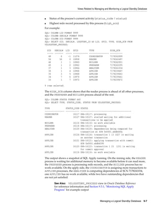 Views Related to Managing and Monitoring a Logical Standby Database


■    Status of the process’s current activity (status_code | status)
■    Highest redo record processed by this process (high_scn)
For example:
SQL> COLUMN LID FORMAT 9999
SQL> COLUMN SERIAL# FORMAT 9999
SQL> COLUMN SID FORMAT 9999
SQL> SELECT SID, SERIAL#, LOGSTDBY_ID AS LID, SPID, TYPE, HIGH_SCN FROM
V$LOGSTDBY_PROCESS;

    SID   SERIAL#   LID     SPID           TYPE               HIGH_SCN
    ----- -------   -----   ------------   ----------------   ----------
     48        6      -1    11074          COORDINATOR        7178242899
     56       56       0    10858          READER             7178243497
     46        1       1    10860          BUILDER            7178242901
     45        1       2    10862          PREPARER           7178243295
     37        1       3    10864          ANALYZER           7178241034
     36        1       4    10866          APPLIER            7178239467
     35        3       5    10868          APPLIER            7178239463
     34        7       6    10870          APPLIER            7178239461
     33        1       7    10872          APPLIER            7178239472

9 rows selected.

The HIGH_SCN column shows that the reader process is ahead of all other processes,
and the PREPARER and BUILDER process ahead of the rest.
SQL> COLUMN STATUS FORMAT A40
SQL> SELECT TYPE, STATUS_CODE, STATUS FROM V$LOGSTDBY_PROCESS;

TYPE             STATUS_CODE STATUS
---------------- ----------- -----------------------------------------
COORDINATOR            16117 ORA-16117: processing
READER                 16127 ORA-16127: stalled waiting for additional
                             transactions to be applied
BUILDER                16116 ORA-16116: no work available
PREPARER               16116 ORA-16117: processing
ANALYZER               16120 ORA-16120: dependencies being computed for
                             transaction at SCN 0x0001.abdb440a
APPLIER                16124 ORA-16124: transaction 1 13 1427 is waiting
                             on another transaction
APPLIER                16121 ORA-16121: applying transaction with commit
                             SCN 0x0001.abdb4390
APPLIER                16123 ORA-16123: transaction 1 23 1231 is waiting
                             for commit approval
APPLIER                16116 ORA-16116: no work available

The output shows a snapshot of SQL Apply running. On the mining side, the READER
process is waiting for additional memory to become available before it can read more,
the PREPARER process is processing redo records, and the BUILDER process has no
work available. On the apply side, the COORDINATOR is assigning more transactions to
APPLIER processes, the ANALYZER is computing dependencies at SCN 7178241034,
one APPLIER has no work available, while two have outstanding dependencies that
are not yet satisfied.

         See Also:   V$LOGSTDBY_PROCESS view in Oracle Database Reference
         for reference information and Section 9.3.1, "Monitoring SQL Apply
         Progress" for example output



                                                    Managing a Logical Standby Database       9-7
 