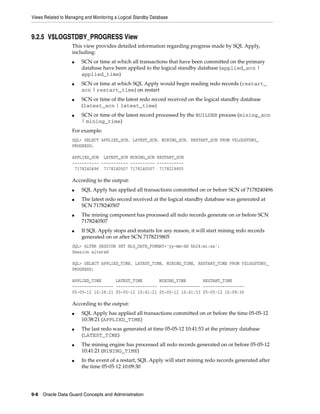 Views Related to Managing and Monitoring a Logical Standby Database



9.2.5 V$LOGSTDBY_PROGRESS View
                   This view provides detailed information regarding progress made by SQL Apply,
                   including:
                   ■    SCN or time at which all transactions that have been committed on the primary
                        database have been applied to the logical standby database (applied_scn |
                        applied_time)
                   ■    SCN or time at which SQL Apply would begin reading redo records (restart_
                        scn | restart_time) on restart
                   ■    SCN or time of the latest redo record received on the logical standby database
                        (latest_scn | latest_time)
                   ■    SCN or time of the latest record processed by the BUILDER process (mining_scn
                        | mining_time)
                   For example:
                   SQL> SELECT APPLIED_SCN, LATEST_SCN, MINING_SCN, RESTART_SCN FROM V$LOGSTDBY_
                   PROGRESS;

                   APPLIED_SCN LATEST_SCN MINING_SCN RESTART_SCN
                   ----------- ----------- ---------- -----------
                    7178240496 7178240507 7178240507 7178219805

                   According to the output:
                   ■    SQL Apply has applied all transactions committed on or before SCN of 7178240496
                   ■    The latest redo record received at the logical standby database was generated at
                        SCN 7178240507
                   ■    The mining component has processed all redo records generate on or before SCN
                        7178240507
                   ■    If SQL Apply stops and restarts for any reason, it will start mining redo records
                        generated on or after SCN 7178219805
                   SQL> ALTER SESSION SET NLS_DATE_FORMAT='yy-mm-dd hh24:mi:ss';
                   Session altered

                   SQL> SELECT APPLIED_TIME, LATEST_TIME, MINING_TIME, RESTART_TIME FROM V$LOGSTDBY_
                   PROGRESS;

                   APPLIED_TIME      LATEST_TIME       MINING_TIME       RESTART_TIME
                   ----------------- ----------------- ----------------- -----------------
                   05-05-12 10:38:21 05-05-12 10:41:21 05-05-12 10:41:53 05-05-12 10:09:30

                   According to the output:
                   ■    SQL Apply has applied all transactions committed on or before the time 05-05-12
                        10:38:21 (APPLIED_TIME)
                   ■    The last redo was generated at time 05-05-12 10:41:53 at the primary database
                        (LATEST_TIME)
                   ■    The mining engine has processed all redo records generated on or before 05-05-12
                        10:41:21 (MINING_TIME)
                   ■    In the event of a restart, SQL Apply will start mining redo records generated after
                        the time 05-05-12 10:09:30




9-8 Oracle Data Guard Concepts and Administration
 