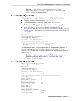 Views Related to Managing and Monitoring a Logical Standby Database



                    See Also: V$DATAGUARD_PROGRESS view in Oracle Database
                    Reference for reference information and Section 9.3.1, "Monitoring SQL
                    Apply Progress" for example output

9.2.6 V$LOGSTDBY_STATE View
            This view provides a synopsis of the current state of SQL Apply, including:
            ■   The DBID of the primary database (primary_dbid).
            ■   The LogMiner session ID allocated to SQL Apply (session_id).
            ■   Whether or not SQL Apply is applying in real time (realtime_apply).
            ■   Where SQL Apply is currently with regard to loading the LogMiner
                Multiversioned Data Dictionary (described in Section 4.2.3.2, "Build a Dictionary
                in the Redo Data"), receiving redo from the primary database, and applying redo
                data (STATE)
            For example:
            SQL> COLUMN REALTIME_APPLY FORMAT a15
            SQL> COLUMN STATE FORMAT a16
            SQL> SELECT * FROM V$LOGSTDBY_STATE;

            PRIMARY_DBID SESSION_ID REALTIME_APPLY STATE
            ------------ ---------- --------------- ----------------
              1562626987          1 Y               APPLYING

            The output shows that SQL Apply is running in the real-time apply mode and is
            currently applying redo data received from the primary database, the primary
            database's DBID is 1562626987 and the LogMiner session identifier associated the SQL
            Apply session is 1.

                    See Also: V$LOGSTDBY_STATE view in Oracle Database Reference for
                    reference information and Section 9.3.1, "Monitoring SQL Apply
                    Progress" for example output

9.2.7 V$LOGSTDBY_STATS View
            This view provides SQL Apply statistics.
            For example:
            SQL> COLUMN NAME FORMAT a32
            SQL> COLUMN VALUE FORMAT a32
            SQL> SELECT * FROM V$LOGSTDBY_STATS;

            NAME                               VALUE
            --------------------------------   --------------------------------
            number of preparers                1
            number of appliers                 4
            maximum SGA for LCR cache          30
            parallel servers in use            8
            maximum events recorded            1000
            preserve commit order              TRUE
            record skip errors                 Y
            record skip DDL                    Y
            record applied DDL                 N
            record unsupported operations      N
            coordinator state                  APPLYING
            transactions ready                 132412


                                                            Managing a Logical Standby Database       9-9
 