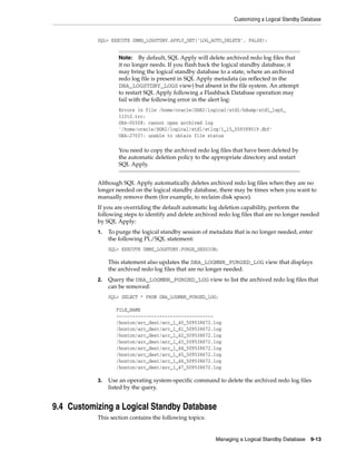 Customizing a Logical Standby Database


           SQL> EXECUTE DBMS_LOGSTDBY.APPLY_SET('LOG_AUTO_DELETE', FALSE);


                    Note:   By default, SQL Apply will delete archived redo log files that
                    it no longer needs. If you flash back the logical standby database, it
                    may bring the logical standby database to a state, where an archived
                    redo log file is present in SQL Apply metadata (as reflected in the
                    DBA_LOGSTDBY_LOGS view) but absent in the file system. An attempt
                    to restart SQL Apply following a Flashback Database operation may
                    fail with the following error in the alert log:
                    Errors in file /home/oracle/DGR2/logical/stdl/bdump/stdl_lsp0_
                    11310.trc:
                    ORA-00308: cannot open archived log
                    '/home/oracle/DGR2/logical/stdl/stlog/1_15_559399019.dbf'
                    ORA-27037: unable to obtain file status

                    You need to copy the archived redo log files that have been deleted by
                    the automatic deletion policy to the appropriate directory and restart
                    SQL Apply.


           Although SQL Apply automatically deletes archived redo log files when they are no
           longer needed on the logical standby database, there may be times when you want to
           manually remove them (for example, to reclaim disk space).
           If you are overriding the default automatic log deletion capability, perform the
           following steps to identify and delete archived redo log files that are no longer needed
           by SQL Apply:
           1.   To purge the logical standby session of metadata that is no longer needed, enter
                the following PL/SQL statement:
                SQL> EXECUTE DBMS_LOGSTDBY.PURGE_SESSION;

                This statement also updates the DBA_LOGMNR_PURGED_LOG view that displays
                the archived redo log files that are no longer needed.
           2.   Query the DBA_LOGMNR_PURGED_LOG view to list the archived redo log files that
                can be removed:
                SQL> SELECT * FROM DBA_LOGMNR_PURGED_LOG;

                   FILE_NAME
                   ------------------------------------
                   /boston/arc_dest/arc_1_40_509538672.log
                   /boston/arc_dest/arc_1_41_509538672.log
                   /boston/arc_dest/arc_1_42_509538672.log
                   /boston/arc_dest/arc_1_43_509538672.log
                   /boston/arc_dest/arc_1_44_509538672.log
                   /boston/arc_dest/arc_1_45_509538672.log
                   /boston/arc_dest/arc_1_46_509538672.log
                   /boston/arc_dest/arc_1_47_509538672.log

           3.   Use an operating system-specific command to delete the archived redo log files
                listed by the query.


9.4 Customizing a Logical Standby Database
           This section contains the following topics:


                                                          Managing a Logical Standby Database     9-13
 