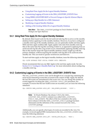 Customizing a Logical Standby Database


                   ■    Using Real-Time Apply On the Logical Standby Database
                   ■    Customizing Logging of Events in the DBA_LOGSTDBY_EVENTS View
                   ■    Using DBMS_LOGSTDBY.SKIP to Prevent Changes to Specific Schema Objects
                   ■    Setting up a Skip Handler for a DDL Statement
                   ■    Modifying a Logical Standby Database
                   ■    Adding or Re-Creating Tables On a Logical Standby Database

                            See Also: The DBMS_LOGSTDBY package in Oracle Database PL/SQL
                            Packages and Types Reference

9.4.1 Using Real-Time Apply On the Logical Standby Database
                   By default, Data Guard waits for the full archived redo log file to arrive on the standby
                   database before applying it to the standby database. However, if you have configured
                   a standby redo log on the standby database, you can optionally enable real-time apply.
                   With real-time apply enabled, SQL Apply applies redo data from standby redo log
                   files at the same time the log files are being written to, as opposed to applying from an
                   archived redo log file after a log switch occurs. Immediately applying standby redo log
                   files in this manner keeps the logical standby database closely caught up with the
                   primary database, without requiring the standby redo log files to be archived at the
                   standby site. This can result in quicker switchovers and failovers.
                   To start real-time apply on the logical standby database, issue the following statement:
                   SQL> ALTER DATABASE START LOGICAL STANDBY APPLY IMMEDIATE;

                   Oracle recommends that you run SQL Apply in the real-time apply mode. See also
                   Section 3.1.3, "Configure a Standby Redo Log" for more information about configuring
                   a standby redo log.


9.4.2 Customizing Logging of Events in the DBA_LOGSTDBY_EVENTS View
                   The DBA_LOGSTDBY_EVENTS view can be thought of as a circular log containing the
                   most recent interesting events that occurred in the context of SQL Apply. By default
                   the last 100 events are remembered in the event view. You can change the number of
                   events logged by invoking the DBMS_LOGSTDBY.APPLY_SET procedure. For
                   example, to ensure that the last 10,000 events are recorded, you can issue the following
                   statement:
                   SQL> EXECUTE DBMS_LOGSTDBY.APPLY_SET ('MAX_EVENTS_RECORDED', '10000');



                            Note: In Oracle Database 10g release 1 (10.1), the DBMS_
                            LOGSTDBY.MAX_EVENTS constant was called DBMS_LOGSTDBY_
                            PUBLIC.MAX_EVENTS. The effect of the two constants is the same,
                            but in release 2 (10.2) the DBMS_LOGSTDBY_PUBLIC package has been
                            eliminated and the definition of the constant moved to the DBMS_
                            LOGSTDBY package.


                   Additionally, you can specify what types of events are recorded in the view. For
                   example, to record applied DDL transactions to the DBA_LOGSTDBY_EVENTS view,
                   issue the following statement:
                   SQL> EXECUTE DBMS_LOGSTDBY.APPLY_SET ('RECORD_APPLIED_DDL', 'TRUE');



9-14 Oracle Data Guard Concepts and Administration
 