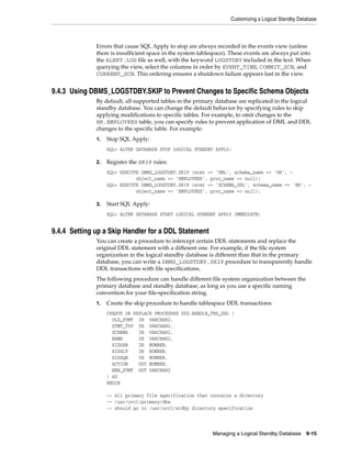 Customizing a Logical Standby Database



              Errors that cause SQL Apply to stop are always recorded in the events view (unless
              there is insufficient space in the system tablespace). These events are always put into
              the ALERT.LOG file as well, with the keyword LOGSTDBY included in the text. When
              querying the view, select the columns in order by EVENT_TIME, COMMIT_SCN, and
              CURRENT_SCN. This ordering ensures a shutdown failure appears last in the view.


9.4.3 Using DBMS_LOGSTDBY.SKIP to Prevent Changes to Specific Schema Objects
              By default, all supported tables in the primary database are replicated in the logical
              standby database. You can change the default behavior by specifying rules to skip
              applying modifications to specific tables. For example, to omit changes to the
              HR.EMPLOYEES table, you can specify rules to prevent application of DML and DDL
              changes to the specific table. For example:
              1.   Stop SQL Apply:
                   SQL> ALTER DATABASE STOP LOGICAL STANDBY APPLY;

              2.   Register the SKIP rules:
                   SQL> EXECUTE DBMS_LOGSTDBY.SKIP (stmt => 'DML', schema_name => 'HR', -
                              object_name => 'EMPLOYEES', proc_name => null);
                   SQL> EXECUTE DBMS_LOGSTDBY.SKIP (stmt => 'SCHEMA_DDL', schema_name => 'HR', -
                              object_name => 'EMPLOYEES', proc_name => null);

              3.   Start SQL Apply:
                   SQL> ALTER DATABASE START LOGICAL STANDBY APPLY IMMEDIATE;


9.4.4 Setting up a Skip Handler for a DDL Statement
              You can create a procedure to intercept certain DDL statements and replace the
              original DDL statement with a different one. For example, if the file system
              organization in the logical standby database is different than that in the primary
              database, you can write a DBMS_LOGSTDBY.SKIP procedure to transparently handle
              DDL transactions with file specifications.
              The following procedure can handle different file system organization between the
              primary database and standby database, as long as you use a specific naming
              convention for your file-specification string.
              1.   Create the skip procedure to handle tablespace DDL transactions:
                   CREATE OR REPLACE PROCEDURE SYS.HANDLE_TBS_DDL (
                     OLD_STMT IN VARCHAR2,
                     STMT_TYP IN VARCHAR2,
                     SCHEMA    IN VARCHAR2,
                     NAME      IN VARCHAR2,
                     XIDUSN    IN NUMBER,
                     XIDSLT    IN NUMBER,
                     XIDSQN    IN NUMBER,
                     ACTION    OUT NUMBER,
                     NEW_STMT OUT VARCHAR2
                   ) AS
                   BEGIN

                   -- All primary file specification that contains a directory
                   -- /usr/orcl/primary/dbs
                   -- should go to /usr/orcl/stdby directory specification



                                                             Managing a Logical Standby Database     9-15
 