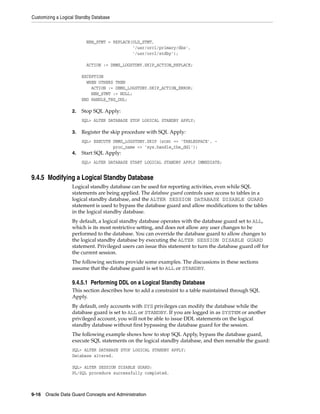 Customizing a Logical Standby Database



                          NEW_STMT = REPLACE(OLD_STMT,
                                             '/usr/orcl/primary/dbs',
                                             '/usr/orcl/stdby');

                          ACTION := DBMS_LOGSTDBY.SKIP_ACTION_REPLACE;

                        EXCEPTION
                          WHEN OTHERS THEN
                            ACTION := DBMS_LOGSTDBY.SKIP_ACTION_ERROR;
                            NEW_STMT := NULL;
                        END HANDLE_TBS_DDL;

                   2.   Stop SQL Apply:
                        SQL> ALTER DATABASE STOP LOGICAL STANDBY APPLY;

                   3.   Register the skip procedure with SQL Apply:
                        SQL> EXECUTE DBMS_LOGSTDBY.SKIP (stmt => 'TABLESPACE', -
                                     proc_name => 'sys.handle_tbs_ddl');
                   4.   Start SQL Apply:
                        SQL> ALTER DATABASE START LOGICAL STANDBY APPLY IMMEDIATE;


9.4.5 Modifying a Logical Standby Database
                   Logical standby database can be used for reporting activities, even while SQL
                   statements are being applied. The database guard controls user access to tables in a
                   logical standby database, and the ALTER SESSION DATABASE DISABLE GUARD
                   statement is used to bypass the database guard and allow modifications to the tables
                   in the logical standby database.
                   By default, a logical standby database operates with the database guard set to ALL,
                   which is its most restrictive setting, and does not allow any user changes to be
                   performed to the database. You can override the database guard to allow changes to
                   the logical standby database by executing the ALTER SESSION DISABLE GUARD
                   statement. Privileged users can issue this statement to turn the database guard off for
                   the current session.
                   The following sections provide some examples. The discussions in these sections
                   assume that the database guard is set to ALL or STANDBY.

                   9.4.5.1 Performing DDL on a Logical Standby Database
                   This section describes how to add a constraint to a table maintained through SQL
                   Apply.
                   By default, only accounts with SYS privileges can modify the database while the
                   database guard is set to ALL or STANDBY. If you are logged in as SYSTEM or another
                   privileged account, you will not be able to issue DDL statements on the logical
                   standby database without first bypassing the database guard for the session.
                   The following example shows how to stop SQL Apply, bypass the database guard,
                   execute SQL statements on the logical standby database, and then reenable the guard:
                   SQL> ALTER DATABASE STOP LOGICAL STANDBY APPLY;
                   Database altered.

                   SQL> ALTER SESSION DISABLE GUARD;
                   PL/SQL procedure successfully completed.



9-16 Oracle Data Guard Concepts and Administration
 