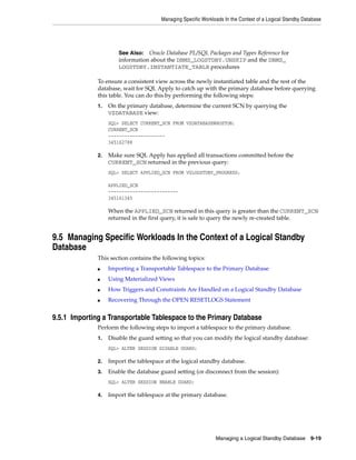 Managing Specific Workloads In the Context of a Logical Standby Database




                       See Also:  Oracle Database PL/SQL Packages and Types Reference for
                       information about the DBMS_LOGSTDBY.UNSKIP and the DBMS_
                       LOGSTDBY.INSTANTIATE_TABLE procedures

              To ensure a consistent view across the newly instantiated table and the rest of the
              database, wait for SQL Apply to catch up with the primary database before querying
              this table. You can do this by performing the following steps:
              1.   On the primary database, determine the current SCN by querying the
                   V$DATABASE view:
                   SQL> SELECT CURRENT_SCN FROM V$DATABASE@BOSTON;
                   CURRENT_SCN
                   ---------------------
                   345162788

              2.   Make sure SQL Apply has applied all transactions committed before the
                   CURRENT_SCN returned in the previous query:
                   SQL> SELECT APPLIED_SCN FROM V$LOGSTDBY_PROGRESS;

                   APPLIED_SCN
                   --------------------------
                   345161345

                   When the APPLIED_SCN returned in this query is greater than the CURRENT_SCN
                   returned in the first query, it is safe to query the newly re-created table.


9.5 Managing Specific Workloads In the Context of a Logical Standby
Database
              This section contains the following topics:
              ■    Importing a Transportable Tablespace to the Primary Database
              ■    Using Materialized Views
              ■    How Triggers and Constraints Are Handled on a Logical Standby Database
              ■    Recovering Through the OPEN RESETLOGS Statement


9.5.1 Importing a Transportable Tablespace to the Primary Database
              Perform the following steps to import a tablespace to the primary database.
              1.   Disable the guard setting so that you can modify the logical standby database:
                   SQL> ALTER SESSION DISABLE GUARD;

              2.   Import the tablespace at the logical standby database.
              3.   Enable the database guard setting (or disconnect from the session):
                   SQL> ALTER SESSION ENABLE GUARD;

              4.   Import the tablespace at the primary database.




                                                               Managing a Logical Standby Database        9-19
 