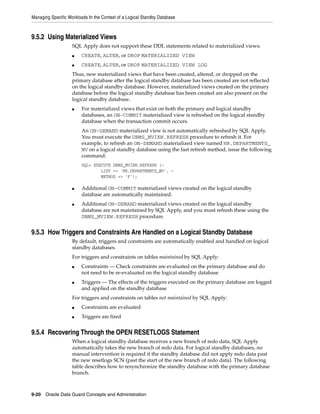 Managing Specific Workloads In the Context of a Logical Standby Database



9.5.2 Using Materialized Views
                    SQL Apply does not support these DDL statements related to materialized views:
                    ■    CREATE, ALTER, or DROP MATERIALIZED VIEW
                    ■    CREATE, ALTER, or DROP MATERIALIZED VIEW LOG
                    Thus, new materialized views that have been created, altered, or dropped on the
                    primary database after the logical standby database has been created are not reflected
                    on the logical standby database. However, materialized views created on the primary
                    database before the logical standby database has been created are also present on the
                    logical standby database.
                    ■    For materialized views that exist on both the primary and logical standby
                         databases, an ON-COMMIT materialized view is refreshed on the logical standby
                         database when the transaction commit occurs.
                         An ON-DEMAND materialized view is not automatically refreshed by SQL Apply.
                         You must execute the DBMS_MVIEW.REFRESH procedure to refresh it. For
                         example, to refresh an ON-DEMAND materialized view named HR.DEPARTMENTS_
                         MV on a logical standby database using the fast refresh method, issue the following
                         command:
                         SQL> EXECUTE DBMS_MVIEW.REFRESH (-
                                 LIST => 'HR.DEPARTMENTS_MV', -
                                 METHOD => 'F');

                    ■    Additional ON-COMMIT materialized views created on the logical standby
                         database are automatically maintained.
                    ■    Additional ON-DEMAND materialized views created on the logical standby
                         database are not maintained by SQL Apply, and you must refresh these using the
                         DBMS_MVIEW.REFRESH procedure.


9.5.3 How Triggers and Constraints Are Handled on a Logical Standby Database
                    By default, triggers and constraints are automatically enabled and handled on logical
                    standby databases.
                    For triggers and constraints on tables maintained by SQL Apply:
                    ■    Constraints — Check constraints are evaluated on the primary database and do
                         not need to be re-evaluated on the logical standby database
                    ■    Triggers — The effects of the triggers executed on the primary database are logged
                         and applied on the standby database
                    For triggers and constraints on tables not maintained by SQL Apply:
                    ■    Constraints are evaluated
                    ■    Triggers are fired


9.5.4 Recovering Through the OPEN RESETLOGS Statement
                    When a logical standby database receives a new branch of redo data, SQL Apply
                    automatically takes the new branch of redo data. For logical standby databases, no
                    manual intervention is required if the standby database did not apply redo data past
                    the new resetlogs SCN (past the start of the new branch of redo data). The following
                    table describes how to resynchronize the standby database with the primary database
                    branch.



9-20 Oracle Data Guard Concepts and Administration
 