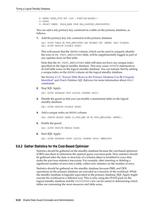 Tuning a Logical Standby Database


                        4> WHERE INDEX_TYPE NOT LIKE ('FUNCTION-BASED%')
                        5> MINUS
                        6> SELECT OWNER, TABLE_NAME FROM DBA_LOGSTDBY_UNSUPPORTED;

                   You can add a rely primary key constraint to a table on the primary database, as
                   follows:
                   1.    Add the primary key rely constraint at the primary database
                         SQL> ALTER TABLE HR.TEST_EMPLOYEES ADD PRIMARY KEY (EMPNO) RELY DISABLE;
                         SQL> ALTER SESSION DISABLE GUARD;

                         This will ensure that the EMPNO column, which can be used to uniquely identify
                         the rows in HR.TEST_EMPLOYEES table, will be supplementally logged as part of
                         any updates done on that table.
                         Note that the HR.TEST_EMPLOYEES table still does not have any unique index
                         specified on the logical standby database. This may cause UPDATE statements to
                         do full table scans on the logical standby database. You can remedy that by adding
                         a unique index on the EMPNO column on the logical standby database.
                         See Section 4.1.2, "Ensure Table Rows in the Primary Database Can Be Uniquely
                         Identified" and Oracle Database SQL Reference for more information about RELY
                         constraints.
                   2.    Stop SQL Apply:
                         SQL> ALTER DATABASE STOP LOGICAL STANDBY APPLY;

                   3.    Disable the guard so that you can modify a maintained table on the logical
                         standby database:
                         SQL> ALTER SESSION DISABLE GUARD;

                   4.    Add a unique index on EMPNO column:
                         SQL> CREATE UNIQUE INDEX UI_TEST_EMP ON HR.TEST_EMPLOYEES (EMPNO);

                   5.    Enable the guard:
                         SQL> ALTER SESSION ENABLE GUARD;

                   6.    Start SQL Apply:
                         SQL> ALTER DATABASE START LOGICAL STANDBY APPLY IMMEDIATE;


9.6.2 Gather Statistics for the Cost-Based Optimizer
                   Statistics should be gathered on the standby database because the cost-based optimizer
                   (CBO) uses them to determine the optimal query execution path. New statistics should
                   be gathered after the data or structure of a schema object is modified in ways that
                   make the previous statistics inaccurate. For example, after inserting or deleting a
                   significant number of rows into a table, collect new statistics on the number of rows.
                   Statistics should be gathered on the standby database because DML and DDL
                   operations on the primary database are executed as a function of the workload. While
                   the standby database is logically equivalent to the primary database, SQL Apply might
                   execute the workload in a different way. This is why using the STATS pack on the
                   logical standby database and the V$SYSSTAT view can be useful in determining which
                   tables are consuming the most resources and table scans.




9-22 Oracle Data Guard Concepts and Administration
 