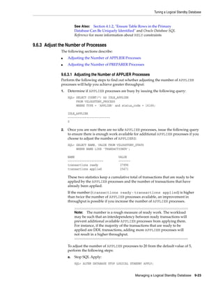 Tuning a Logical Standby Database



                       See Also: Section 4.1.2, "Ensure Table Rows in the Primary
                       Database Can Be Uniquely Identified" and Oracle Database SQL
                       Reference for more information about RELY constraints

9.6.3 Adjust the Number of Processes
             The following sections describe:
             ■    Adjusting the Number of APPLIER Processes
             ■    Adjusting the Number of PREPARER Processes

             9.6.3.1 Adjusting the Number of APPLIER Processes
             Perform the following steps to find out whether adjusting the number of APPLIER
             processes will help you achieve greater throughput:
             1.   Determine if APPLIER processes are busy by issuing the following query:
                  SQL> SELECT COUNT(*) AS IDLE_APPLIER
                       FROM V$LOGSTDBY_PROCESS
                       WHERE TYPE = 'APPLIER' and status_code = 16166;

                  IDLE_APPLIER
                  -------------------------
                  0

             2.   Once you are sure there are no idle APPLIER processes, issue the following query
                  to ensure there is enough work available for additional APPLIER processes if you
                  choose to adjust the number of APPLIERS:
                  SQL> SELECT NAME, VALUE FROM V$LOGSTDBY_STATS
                       WHERE NAME LIKE 'TRANSACTIONS%';

                  NAME                            VALUE
                  ---------------------           -------
                  transactions ready               27896
                  transactions applied             25671

                  These two statistics keep a cumulative total of transactions that are ready to be
                  applied by the APPLIER processes and the number of transactions that have
                  already been applied.
                  If the number (transactions ready - transactions applied) is higher
                  than twice the number of APPLIER processes available, an improvement in
                  throughput is possible if you increase the number of APPLIER processes.


                       Note:   The number is a rough measure of ready work. The workload
                       may be such that an interdependency between ready transactions will
                       prevent additional available APPLIER processes from applying them.
                       For instance, if the majority of the transactions that are ready to be
                       applied are DDL transactions, adding more APPLIER processes will
                       not result in a higher throughput.


                  To adjust the number of APPLIER processes to 20 from the default value of 5,
                  perform the following steps:
                  a.   Stop SQL Apply:
                       SQL> ALTER DATABASE STOP LOGICAL STANDBY APPLY;


                                                             Managing a Logical Standby Database      9-23
 