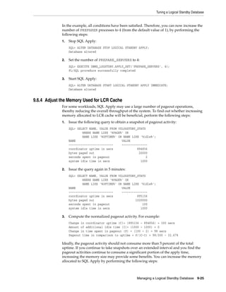 Tuning a Logical Standby Database


             In the example, all conditions have been satisfied. Therefore, you can now increase the
             number of PREPARER processes to 4 (from the default value of 1), by performing the
             following steps:
             1.   Stop SQL Apply:
                  SQL> ALTER DATABASE STOP LOGICAL STANDBY APPLY;
                  Database altered

             2.   Set the number of PREPARE_SERVERS to 4:
                  SQL> EXECUTE DBMS_LOGSTDBY.APPLY_SET('PREPARE_SERVERS', 4);
                  PL/SQL procedure successfully completed

             3.   Start SQL Apply:
                  SQL> ALTER DATABASE START LOGICAL STANDBY APPLY IMMEDIATE;
                  Database altered


9.6.4 Adjust the Memory Used for LCR Cache
             For some workloads, SQL Apply may use a large number of pageout operations,
             thereby reducing the overall throughput of the system. To find out whether increasing
             memory allocated to LCR cache will be beneficial, perform the following steps:
             1.   Issue the following query to obtain a snapshot of pageout activity:
                  SQL> SELECT NAME, VALUE FROM V$LOGSTDBY_STATS
                          WHERE NAME LIKE '%PAGE%' OR
                          NAME LIKE '%UPTIME%' OR NAME LIKE '%idle%';
                  NAME                           VALUE
                  --------------------------     ---------------
                  coordinator uptime in secs              894856
                  bytes paged out                          20000
                  seconds spent in pageout                     2
                  system idle time in secs                  1000

             2.   Issue the query again in 5 minutes:
                  SQL> SELECT NAME, VALUE FROM V$LOGSTDBY_STATS
                          WHERE NAME LIKE '%PAGE%' OR
                          NAME LIKE '%UPTIME%' OR NAME LIKE '%idle%';
                  NAME                           VALUE
                  --------------------------     ---------------
                  coordinator uptime in secs              895156
                  bytes paged out                        1020000
                  seconds spent in pageout                   100
                  system idle time in secs                  1000

             3.   Compute the normalized pageout activity. For example:
                  Change in coordinator uptime (C)= (895156 – 894856) = 300 secs
                  Amount of additional idle time (I)= (1000 – 1000) = 0
                  Change in time spent in pageout (P) = (100 – 2) = 98 secs
                  Pageout time in comparison to uptime = P/(C-I) = 98/300 ~ 32.67%

             Ideally, the pageout activity should not consume more than 5 percent of the total
             uptime. If you continue to take snapshots over an extended interval and you find the
             pageout activities continue to consume a significant portion of the apply time,
             increasing the memory size may provide some benefits. You can increase the memory
             allocated to SQL Apply by performing the following steps:



                                                            Managing a Logical Standby Database     9-25
 