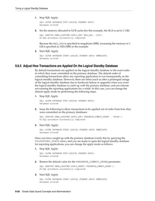 Tuning a Logical Standby Database


                   1.   Stop SQL Apply:
                        SQL> ALTER DATABASE STOP LOGICAL STANDBY APPLY;
                        Database altered

                   2.   Set the memory allocated to LCR cache (for this example, the SGA is set to 1 GB):
                        SQL> EXECUTE DBMS_LOGSTDBY.APPLY_SET('MAX_SGA', 1024);
                        PL/SQL procedure successfully completed

                        Because the MAX_SGA is specified in megabytes (MB), increasing the memory to 1
                        GB is specified as 1024 (MB) in the example.
                   3.   Start SQL Apply:
                        SQL> ALTER DATABASE START LOGICAL STANDBY APPLY IMMEDIATE;
                        Database altered


9.6.5 Adjust How Transactions are Applied On the Logical Standby Database
                   By default transactions are applied on the logical standby database in the exact order
                   in which they were committed on the primary database. The default order of
                   committing transactions allow any reporting application to run transparently on the
                   logical standby database. However, there are times (such as after a prolonged outage
                   of the logical standby database due to hardware failure or upgrade) when you want
                   the logical standby database to catch up with the primary database, and can tolerate
                   not running the reporting applications for a while. In this case, you can change the
                   default apply mode by performing the following steps:
                   1.   Stop SQL Apply:
                        SQL> ALTER DATABASE STOP LOGICAL STANDBY APPLY;
                        Database altered

                   2.   Issue the following to allow transactions to be applied out of order from how they
                        were committed on the primary databases:
                        SQL> EXECUTE DBMS_LOGSTDBY.APPLY_SET('PRESERVE_COMMIT_ORDER', 'FALSE');
                        PL/SQL procedure successfully completed

                   3.   Start SQL Apply:
                        SQL> ALTER DATABASE START LOGICAL STANDBY APPLY IMMEDIATE;
                        Database altered

                   Once you have caught up with the primary database (verify this by querying the
                   V$LOGSTDBY_STATS view), and you are ready to open the logical standby database
                   for reporting applications, you can change the apply mode as follows:
                   1.   Stop SQL Apply:
                        SQL> ALTER DATABASE STOP LOGICAL STANDBY APPLY;
                        Database altered

                   2.   Restore the default value for the PRESERVE_COMMIT_ORDER parameter:
                        SQL> EXECUTE DBMS_LOGSTDBY.APPLY_UNSET('PRESERVE_COMMIT_ORDER');
                        PL/SQL procedure successfully completed

                   3.   Start SQL Apply:
                        SQL> ALTER DATABASE START LOGICAL STANDBY APPLY IMMEDIATE;
                        Database altered



9-26 Oracle Data Guard Concepts and Administration
 