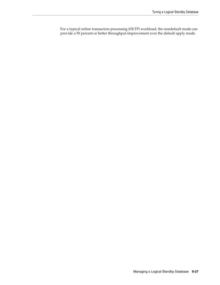 Tuning a Logical Standby Database



For a typical online transaction processing (OLTP) workload, the nondefault mode can
provide a 50 percent or better throughput improvement over the default apply mode.




                                            Managing a Logical Standby Database     9-27
 