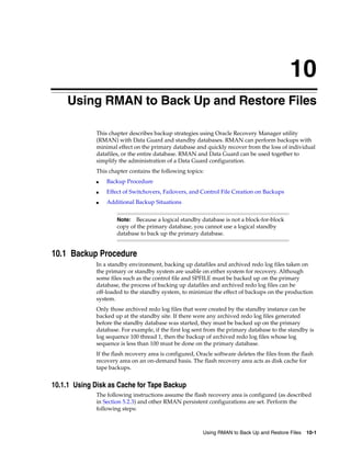 10
    Using RMAN to Back Up and Restore Files

             This chapter describes backup strategies using Oracle Recovery Manager utility
             (RMAN) with Data Guard and standby databases. RMAN can perform backups with
             minimal effect on the primary database and quickly recover from the loss of individual
             datafiles, or the entire database. RMAN and Data Guard can be used together to
             simplify the administration of a Data Guard configuration.
             This chapter contains the following topics:
             ■   Backup Procedure
             ■   Effect of Switchovers, Failovers, and Control File Creation on Backups
             ■   Additional Backup Situations


                     Note:  Because a logical standby database is not a block-for-block
                     copy of the primary database, you cannot use a logical standby
                     database to back up the primary database.


10.1 Backup Procedure
             In a standby environment, backing up datafiles and archived redo log files taken on
             the primary or standby system are usable on either system for recovery. Although
             some files such as the control file and SPFILE must be backed up on the primary
             database, the process of backing up datafiles and archived redo log files can be
             off-loaded to the standby system, to minimize the effect of backups on the production
             system.
             Only those archived redo log files that were created by the standby instance can be
             backed up at the standby site. If there were any archived redo log files generated
             before the standby database was started, they must be backed up on the primary
             database. For example, if the first log sent from the primary database to the standby is
             log sequence 100 thread 1, then the backup of archived redo log files whose log
             sequence is less than 100 must be done on the primary database.
             If the flash recovery area is configured, Oracle software deletes the files from the flash
             recovery area on an on-demand basis. The flash recovery area acts as disk cache for
             tape backups.


10.1.1 Using Disk as Cache for Tape Backup
             The following instructions assume the flash recovery area is configured (as described
             in Section 5.2.3) and other RMAN persistent configurations are set. Perform the
             following steps:



                                                         Using RMAN to Back Up and Restore Files 10-1
 