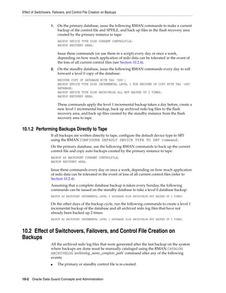 Effect of Switchovers, Failovers, and Control File Creation on Backups


                     1.   On the primary database, issue the following RMAN commands to make a current
                          backup of the control file and SPFILE, and back up files in the flash recovery area
                          created by the primary instance to tape:
                          BACKUP DEVICE TYPE DISK CURRENT CONTROLFILE;
                          BACKUP RECOVERY AREA;

                          Issue these commands (or use them in a script) every day or once a week,
                          depending on how much application of redo data can be tolerated in the event of
                          the loss of all current control files (see Section 10.2.4).
                     2.   On the standby database, issue the following RMAN commands every day to roll
                          forward a level 0 copy of the database:
                          RECOVER COPY OF DATABASE WITH TAG 'OSS';
                          BACKUP DEVICE TYPE DISK INCREMENTAL LEVEL 1 FOR RECOVER OF COPY WITH TAG 'OSS'
                          DATABASE;
                          BACKUP DEVICE TYPE DISK ARCHIVELOG ALL NOT BACKED UP 2 TIMES;
                          BACKUP RECOVERY AREA;

                          These commands apply the level 1 incremental backup taken a day before, create a
                          new level 1 incremental backup, back up archived redo log files to the flash
                          recovery area, and back up files created by the standby instance from the flash
                          recovery area to tape.


10.1.2 Performing Backups Directly to Tape
                     If all backups are written directly to tape, configure the default device type to SBT
                     using the RMAN CONFIGURE DEFAULT DEVICE TYPE TO SBT command.
                     On the primary database, use the following RMAN commands to back up the current
                     control file and copy auto backups created by the primary instance to tape:
                     BACKUP AS BACKUPSET CURRENT CONTROLFILE;
                     BACKUP RECOVERY AREA;

                     Issue these commands every day or once a week, depending on how much application
                     of redo data can be tolerated in the event of loss of all current control files (refer to
                     Section 10.2.4).
                     Assuming that a complete database backup is taken every Sunday, the following
                     commands can be issued on the standby database to take a level 0 database backup:
                     BACKUP AS BACKUPSET INCREMENTAL LEVEL 0 DATABASE PLUS ARCHIVELOG NOT BACKED UP 2 TIMES;

                     On the other days of the backup cycle, run the following commands to create a level 1
                     incremental backup of the database and all archived redo log files that have not
                     already been backed up 2 times:
                     BACKUP AS BACKUPSET INCREMENTAL LEVEL 1 DATABASE PLUS ARCHIVELOG NOT BACKED UP 2 TIMES;



10.2 Effect of Switchovers, Failovers, and Control File Creation on
Backups
                     All the archived redo log files that were generated after the last backup on the system
                     where backups are done must be manually cataloged using the RMAN CATALOG
                     ARCHIVELOG 'archivelog_name_complete_path' command after any of the following
                     events:
                     ■    The primary or standby control file is re-created.



10-2 Oracle Data Guard Concepts and Administration
 