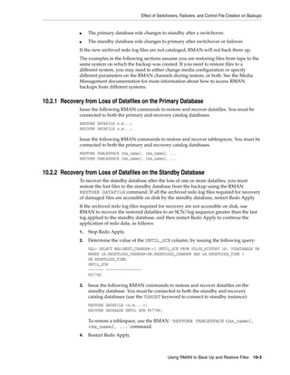 Effect of Switchovers, Failovers, and Control File Creation on Backups


              ■    The primary database role changes to standby after a switchover.
              ■    The standby database role changes to primary after switchover or failover.
              If the new archived redo log files are not cataloged, RMAN will not back them up.
              The examples in the following sections assume you are restoring files from tape to the
              same system on which the backup was created. If you need to restore files to a
              different system, you may need to either change media configuration or specify
              different parameters on the RMAN channels during restore, or both. See the Media
              Management documentation for more information about how to access RMAN
              backups from different systems.


10.2.1 Recovery from Loss of Datafiles on the Primary Database
              Issue the following RMAN commands to restore and recover datafiles. You must be
              connected to both the primary and recovery catalog databases.
              RESTORE DATAFILE n,m...;
              RECOVER DATAFILE n,m...;

              Issue the following RMAN commands to restore and recover tablespaces. You must be
              connected to both the primary and recovery catalog databases.
              RESTORE TABLESPACE tbs_name1, tbs_name2, ...
              RECOVER TABLESPACE tbs_name1, tbs_name2, ...


10.2.2 Recovery from Loss of Datafiles on the Standby Database
              To recover the standby database after the loss of one or more datafiles, you must
              restore the lost files to the standby database from the backup using the RMAN
              RESTORE DATAFILE command. If all the archived redo log files required for recovery
              of damaged files are accessible on disk by the standby database, restart Redo Apply.
              If the archived redo log files required for recovery are not accessible on disk, use
              RMAN to recover the restored datafiles to an SCN/log sequence greater than the last
              log applied to the standby database, and then restart Redo Apply to continue the
              application of redo data, as follows:
              1.   Stop Redo Apply.
              2.   Determine the value of the UNTIL_SCN column, by issuing the following query:
                   SQL> SELECT MAX(NEXT_CHANGE#)+1 UNTIL_SCN FROM V$LOG_HISTORY LH, V$DATABASE DB
                   WHERE LH.RESETLOGS_CHANGE#=DB.RESETLOGS_CHANGE# AND LH.RESETLOGS_TIME =
                   DB.RESETLOGS_TIME;
                   UNTIL_SCN
                   ------- ----------------
                   967786

              3.   Issue the following RMAN commands to restore and recover datafiles on the
                   standby database. You must be connected to both the standby and recovery
                   catalog databases (use the TARGET keyword to connect to standby instance):
                   RESTORE DATAFILE <n,m,...>;
                   RECOVER DATABASE UNTIL SCN 967786;

                   To restore a tablespace, use the RMAN 'RESTORE TABLESPACE tbs_name1,
                   tbs_name2, ...' command.
              4.   Restart Redo Apply.



                                                           Using RMAN to Back Up and Restore Files 10-3
 