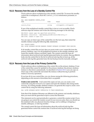 Effect of Switchovers, Failovers, and Control File Creation on Backups



10.2.3 Recovery from the Loss of a Standby Control File
                     Oracle software allows multiplexing of the standby control file. To ensure the standby
                     control file is multiplexed, check the CONTROL_FILES initialization parameter, as
                     follows:
                     SQL> SHOW PARAMETER CONTROL_FILES
                     NAME                                 TYPE        VALUE
                      ------------------------------------ ----------- ------------------------------
                     control_files                        string      <cfilepath1>,<cfilepath2>

                     If one of the multiplexed standby control files is lost or is not accessible, Oracle
                     software stops the instance and writes the following messages to the alert log:
                     ORA-00210: cannot open the specified controlfile
                     ORA-00202: controlfile: '/ade/banand_hosted6/oracle/dbs/scf3_2.f'
                     ORA-27041: unable to open file

                     You can copy an intact copy of the control file over the lost copy, then restart the
                     standby instance using the following SQL statements:
                     SQL> STARTUP MOUNT;
                     SQL> ALTER DATABASE RECOVER MANAGED STANDBY DATABASE DISCONNECT FROM SESSION;

                     If all standby control files are lost, then you must create a new control file from the
                     primary database, copy it to all multiplexed locations on the standby database, and
                     restart the standby instance and Redo Apply. The created control file loses all
                     information about archived redo log files generated before its creation. Because RMAN
                     looks into the control file for the list of archived redo log files to back up, all the
                     archived redo log files generated since the last backup must be manually cataloged.


10.2.4 Recovery from the Loss of the Primary Control File
                     Oracle software allows multiplexing of the control file on the primary database. If one
                     of the control files cannot be updated on the primary database, the primary database
                     instance is shut down automatically. As described in Section 10.2.3, you can copy an
                     intact copy of the control file and restart the instance without having to perform
                     restore or recovery operations.
                     If you lose all of your control files, you can choose among the following procedures,
                     depending on the amount of downtime that is acceptable.

                     Create a new control file    If all control file copies are lost, you can create a new
                     control file using the NORESETLOGS option and open the database after doing media
                     recovery. An existing standby database instance can generate the script to create a new
                     control file by using the following statement:
                     SQL> ALTER DATABASE BACKUP CONTROLFILE TO TRACE NORESETLOGS;

                     Note that if the database filenames are different in the primary and standby databases,
                     then you must edit the generated script to correct the filenames.
                     This statement can be used periodically to generate a control file creation script. If you
                     are going to use control file creation as part of your recovery plan, then you should use
                     this statement after any physical structure change, such as adding or dropping a
                     datafile, tablespace, or redo log member.
                     The created control file loses all information about the archived redo log files
                     generated before control file creation time. If archived redo log file backups are being




10-4 Oracle Data Guard Concepts and Administration
 