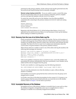 Effect of Switchovers, Failovers, and Control File Creation on Backups


              performed on the primary database, all the archived redo log files generated since the
              last archived redo log file backup must be manually cataloged.

              Recover using a backup control file If you are unable to create a control file using
              the previous procedure, then you can use a backup control file, perform complete
              recovery, and open the database with the RESETLOGS option.
              To restore the control file and recover the database, issue the following RMAN
              commands after connecting to the primary instance (in NOMOUNT state) and catalog
              database:
              RESTORE CONTROLFILE;
              ALTER DATABASE MOUNT;
              RECOVER DATABASE;
              ALTER DATABASE OPEN RESETLOGS;

              Beginning with Oracle Release 10.1.0, all the backups taken before a RESETLOGS
              operation can be used for recovery. Hence, it is not necessary to back up the database
              before making it available for production.


10.2.5 Recovery from the Loss of an Online Redo Log File
              Oracle recommends multiplexing the online redo log files. The loss of all members of
              an online redo log group causes Oracle software to terminate the instance. If only some
              members of a log file group cannot be written, they will not be used until they become
              accessible. The views V$LOGFILE and V$LOG contain more information about the
              current status of log file members in the primary database instance.
              When Oracle software is unable to write to one of the online redo log file members, the
              following alert messages are returned:
              ORA-00313: open failed for members of log group 1 of thread 1
              ORA-00312: online log 1 thread 1: '/ade/banand_hosted6/oracle/dbs/t1_log1.f'
              ORA-27037: unable to obtain file status
              SVR4 Error: 2: No such file or directory
              Additional information: 3

              If the access problem is temporary due to a hardware issue, correct the problem and
              processing will continue automatically. If the loss is permanent, a new member can be
              added and the old one dropped from the group.
              To add a new member to a redo log group, issue the following statement:
              SQL> ALTER DATABASE ADD LOGFILE MEMBER 'log_file_name' REUSE TO GROUP n

              You can issue this statement even when the database is open, without affecting
              database availability.
              If all members of an inactive group that has been archived are lost, the group can be
              dropped and re-created.
              In all other cases (loss of all online log members for the current ACTIVE group, or an
              inactive group which has not yet been archived), you must fail over to the standby
              database. Refer to Chapter 7 for the failover procedure.


10.2.6 Incomplete Recovery of the Database
              Incomplete recovery of the primary database is normally done in cases such as when
              the database is logically corrupted (by some user or an application) or when a
              tablespace or datafile was accidentally dropped from database.


                                                           Using RMAN to Back Up and Restore Files 10-5
 