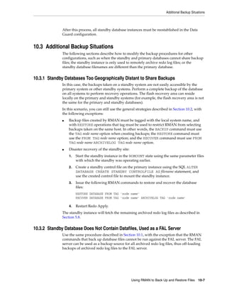 Additional Backup Situations



              After this process, all standby database instances must be reestablished in the Data
              Guard configuration.


10.3 Additional Backup Situations
              The following sections describe how to modify the backup procedures for other
              configurations, such as when the standby and primary databases cannot share backup
              files; the standby instance is only used to remotely archive redo log files; or the
              standby database filenames are different than the primary database.


10.3.1 Standby Databases Too Geographically Distant to Share Backups
              In this case, the backups taken on a standby system are not easily accessible by the
              primary system or other standby systems. Perform a complete backup of the database
              on all systems to perform recovery operations. The flash recovery area can reside
              locally on the primary and standby systems (for example, the flash recovery area is not
              the same for the primary and standby databases).
              In this scenario, you can still use the general strategies described in Section 10.2, with
              the following exceptions:
              ■   Backup files created by RMAN must be tagged with the local system name, and
                  with RESTORE operations that tag must be used to restrict RMAN from selecting
                  backups taken on the same host. In other words, the BACKUP command must use
                  the TAG node name option when creating backups; the RESTORE command must
                  use the FROM TAG node name option; and the RECOVER command must use FROM
                  TAG node name ARCHIVELOG TAG node name option.
              ■   Disaster recovery of the standby site:
                  1.   Start the standby instance in the NOMOUNT state using the same parameter files
                       with which the standby was operating earlier.
                  2.   Create a standby control file on the primary instance using the SQL ALTER
                       DATABASE CREATE STANDBY CONTROLFILE AS filename statement, and
                       use the created control file to mount the standby instance.
                  3.   Issue the following RMAN commands to restore and recover the database
                       files:
                       RESTORE DATABASE FROM TAG 'node name'
                       RECOVER DATABASE FROM TAG 'node name' ARCHIVELOG TAG 'node name'

                  4.   Restart Redo Apply.
              The standby instance will fetch the remaining archived redo log files as described in
              Section 5.8.


10.3.2 Standby Database Does Not Contain Datafiles, Used as a FAL Server
              Use the same procedure described in Section 10.1, with the exception that the RMAN
              commands that back up database files cannot be run against the FAL server. The FAL
              server can be used as a backup source for all archived redo log files, thus off-loading
              backups of archived redo log files to the FAL server.




                                                           Using RMAN to Back Up and Restore Files 10-7
 