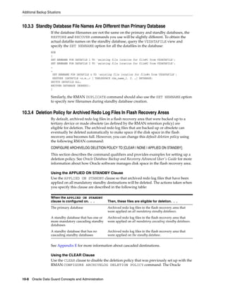 Additional Backup Situations



10.3.3 Standby Database File Names Are Different than Primary Database
                    If the database filenames are not the same on the primary and standby databases, the
                    RESTORE and RECOVER commands you use will be slightly different. To obtain the
                    actual datafile names on the standby database, query the V$DATAFILE view and
                    specify the SET NEWNAME option for all the datafiles in the database:
                    RUN
                    {
                    SET NEWNAME FOR DATAFILE 1 TO 'existing file location for file#1 from V$DATAFILE';
                    SET NEWNAME FOR DATAFILE 2 TO 'existing file location for file#2 from V$DATAFILE';
                    …
                    …
                     SET NEWNAME FOR DATAFILE n TO 'existing file location for file#n from V$DATAFILE';
                     RESTORE {DATAFILE <n,m,…> | TABLESPACE tbs_name_1, 2, …| DATABASE;
                    SWITCH DATAFILE ALL;
                    RECOVER DATABASE {NOREDO};
                    }

                    Similarly, the RMAN DUPLICATE command should also use the SET NEWNAME option
                    to specify new filenames during standby database creation.


10.3.4 Deletion Policy for Archived Redo Log Files In Flash Recovery Areas
                    By default, archived redo log files in a flash recovery area that were backed up to a
                    tertiary device or made obsolete (as defined by the RMAN retention policy) are
                    eligible for deletion. The archived redo log files that are backed up or obsolete can
                    eventually be deleted automatically to make space if the disk space in the flash
                    recovery area becomes full. However, you can change this default deletion policy using
                    the following RMAN command:
                    CONFIGURE ARCHIVELOG DELETION POLICY TO [CLEAR | NONE | APPLIED ON STANDBY];
                    This section describes the command qualifiers and provides examples for setting up a
                    deletion policy. See Oracle Database Backup and Recovery Advanced User's Guide for more
                    information about how Oracle software manages disk space in the flash recovery area.

                    Using the APPLIED ON STANDBY Clause
                    Use the APPLIED ON STANDBY clause so that archived redo log files that have been
                    applied on all mandatory standby destinations will be deleted. The actions taken when
                    you specify this clause are described in the following table:

                    When the APPLIED ON STANDBY
                    clause is configured on. . .         Then, these files are eligible for deletion. . .
                    The primary database                 Archived redo log files in the flash recovery area that
                                                         were applied on all mandatory standby databases.
                    A standby database that has one or   Archived redo log files in the flash recovery area that
                    more mandatory cascading standby     were applied on all mandatory cascading standby databases.
                    databases
                    A standby database that has no       Archived redo log files in the flash recovery area that
                    cascading standby databases          were applied on the standby database.


                    See Appendix E for more information about cascaded destinations.

                    Using the CLEAR Clause
                    Use the CLEAR clause to disable the deletion policy that was previously set up with the
                    RMAN CONFIGURE ARCHIVELOG DELETION POLICY command. The Oracle


10-8 Oracle Data Guard Concepts and Administration
 