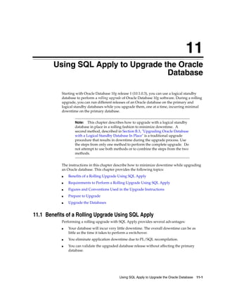 11
        Using SQL Apply to Upgrade the Oracle
                                    Database

           Starting with Oracle Database 10g release 1 (10.1.0.3), you can use a logical standby
           database to perform a rolling upgrade of Oracle Database 10g software. During a rolling
           upgrade, you can run different releases of an Oracle database on the primary and
           logical standby databases while you upgrade them, one at a time, incurring minimal
           downtime on the primary database.


                   Note:   This chapter describes how to upgrade with a logical standby
                   database in place in a rolling fashion to minimize downtime. A
                   second method, described in Section B.3, "Upgrading Oracle Database
                   with a Logical Standby Database In Place" is a traditional upgrade
                   procedure that results in downtime during the upgrade process. Use
                   the steps from only one method to perform the complete upgrade. Do
                   not attempt to use both methods or to combine the steps from the two
                   methods.


           The instructions in this chapter describe how to minimize downtime while upgrading
           an Oracle database. This chapter provides the following topics:
           ■   Benefits of a Rolling Upgrade Using SQL Apply
           ■   Requirements to Perform a Rolling Upgrade Using SQL Apply
           ■   Figures and Conventions Used in the Upgrade Instructions
           ■   Prepare to Upgrade
           ■   Upgrade the Databases


11.1 Benefits of a Rolling Upgrade Using SQL Apply
           Performing a rolling upgrade with SQL Apply provides several advantages:
           ■   Your database will incur very little downtime. The overall downtime can be as
               little as the time it takes to perform a switchover.
           ■   You eliminate application downtime due to PL/SQL recompilation.
           ■   You can validate the upgraded database release without affecting the primary
               database.




                                              Using SQL Apply to Upgrade the Oracle Database   11-1
 
