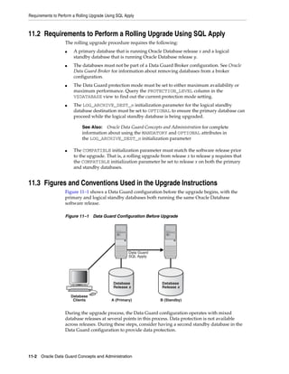 Requirements to Perform a Rolling Upgrade Using SQL Apply



11.2 Requirements to Perform a Rolling Upgrade Using SQL Apply
                   The rolling upgrade procedure requires the following:
                   ■    A primary database that is running Oracle Database release x and a logical
                        standby database that is running Oracle Database release y.
                   ■    The databases must not be part of a Data Guard Broker configuration. See Oracle
                        Data Guard Broker for information about removing databases from a broker
                        configuration.
                   ■    The Data Guard protection mode must be set to either maximum availability or
                        maximum performance. Query the PROTECTION_LEVEL column in the
                        V$DATABASE view to find out the current protection mode setting.
                   ■    The LOG_ARCHIVE_DEST_n initialization parameter for the logical standby
                        database destination must be set to OPTIONAL to ensure the primary database can
                        proceed while the logical standby database is being upgraded.

                             See Also:  Oracle Data Guard Concepts and Administration for complete
                             information about using the MANDATORY and OPTIONAL attributes in
                             the LOG_ARCHIVE_DEST_n initialization parameter

                   ■    The COMPATIBLE initialization parameter must match the software release prior
                        to the upgrade. That is, a rolling upgrade from release x to release y requires that
                        the COMPATIBLE initialization parameter be set to release x on both the primary
                        and standby databases.


11.3 Figures and Conventions Used in the Upgrade Instructions
                   Figure 11–1 shows a Data Guard configuration before the upgrade begins, with the
                   primary and logical standby databases both running the same Oracle Database
                   software release.

                   Figure 11–1 Data Guard Configuration Before Upgrade




                                                      Data Guard
                                                      SQL Apply




                                             Database               Database
                                             Release x              Release x

                       Database
                        Clients             A (Primary)            B (Standby)


                   During the upgrade process, the Data Guard configuration operates with mixed
                   database releases at several points in this process. Data protection is not available
                   across releases. During these steps, consider having a second standby database in the
                   Data Guard configuration to provide data protection.




11-2 Oracle Data Guard Concepts and Administration
 