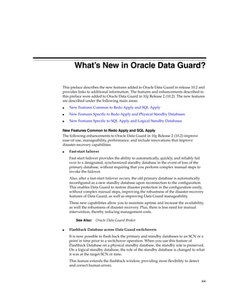 What’s New in Oracle Data Guard?

This preface describes the new features added to Oracle Data Guard in release 10.2 and
provides links to additional information. The features and enhancements described in
this preface were added to Oracle Data Guard in 10g Release 2 (10.2). The new features
are described under the following main areas:
■   New Features Common to Redo Apply and SQL Apply
■   New Features Specific to Redo Apply and Physical Standby Databases
■   New Features Specific to SQL Apply and Logical Standby Databases

New Features Common to Redo Apply and SQL Apply
The following enhancements to Oracle Data Guard in 10g Release 2 (10.2) improve
ease-of-use, manageability, performance, and include innovations that improve
disaster-recovery capabilities:
■   Fast-start failover
    Fast-start failover provides the ability to automatically, quickly, and reliably fail
    over to a designated, synchronized standby database in the event of loss of the
    primary database, without requiring that you perform complex manual steps to
    invoke the failover.
    Also, after a fast-start failover occurs, the old primary database is automatically
    reconfigured as a new standby database upon reconnection to the configuration.
    This enables Data Guard to restore disaster protection in the configuration easily,
    without complex manual steps, improving the robustness of the disaster-recovery
    features of Data Guard, as well as improving Data Guard manageability.
    These new capabilities allow you to maintain uptime and increase the availability,
    as well the robustness of disaster recovery. Plus, there is less need for manual
    intervention, thereby reducing management costs.

        See Also:    Oracle Data Guard Broker

■   Flashback Database across Data Guard switchovers
    It is now possible to flash back the primary and standby databases to an SCN or a
    point in time prior to a switchover operation. When you use this feature of
    Flashback Database on a physical standby database, the standby role is preserved.
    On a logical standby database, the role of the standby database is changed to what
    it was at the target SCN or time.
    This feature extends the flashback window, providing more flexibility to detect
    and correct human errors.



                                                                                            xix
 