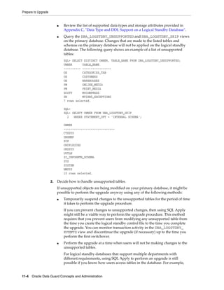 Prepare to Upgrade


                          ■   Review the list of supported data types and storage attributes provided in
                              Appendix C, "Data Type and DDL Support on a Logical Standby Database".
                          ■   Query the DBA_LOGSTDBY_UNSUPPORTED and DBA_LOGSTDBY_SKIP views
                              on the primary database. Changes that are made to the listed tables and
                              schemas on the primary database will not be applied on the logical standby
                              database. The following query shows an example of a list of unsupported
                              tables:
                              SQL> SELECT DISTINCT OWNER, TABLE_NAME FROM DBA_LOGSTDBY_UNSUPPORTED;
                              OWNER      TABLE_NAME
                              ---------- -----------------
                              OE         CATEGORIES_TAB
                              OE         CUSTOMERS
                              OE         WAREHOUSES
                              PM         ONLINE_MEDIA
                              PM         PRINT_MEDIA
                              SCOTT      MYCOMPRESS
                              SH         MVIEW$_EXCEPTIONS
                              7 rows selected.

                              SQL>
                              SQL> SELECT OWNER FROM DBA_LOGSTDBY_SKIP
                                2   WHERE STATEMENT_OPT = 'INTERNAL SCHEMA';

                              OWNER
                              ------------------------------
                              CTXSYS
                              DBSNMP
                              DIP
                              ORDPLUGINS
                              ORDSYS
                              OUTLN
                              SI_INFORMTN_SCHEMA
                              SYS
                              SYSTEM
                              WMSYS
                              10 rows selected.

                     2.   Decide how to handle unsupported tables.
                          If unsupported objects are being modified on your primary database, it might be
                          possible to perform the upgrade anyway using any of the following methods:
                          ■   Temporarily suspend changes to the unsupported tables for the period of time
                              it takes to perform the upgrade procedure.
                              If you can prevent changes to unsupported changes, then using SQL Apply
                              might still be a viable way to perform the upgrade procedure. This method
                              requires that you prevent users from modifying any unsupported table from
                              the time you create the logical standby control file to the time you complete
                              the upgrade. You can monitor transaction activity in the DBA_LOGSTDBY_
                              EVENTS view and discontinue the upgrade (if necessary) up to the time you
                              perform the first switchover.
                          ■   Perform the upgrade at a time when users will not be making changes to the
                              unsupported tables.
                              For logical standby databases that support multiple departments with
                              different requirements, using SQL Apply to perform an upgrade is still
                              possible if you know how users access tables in the database. For example,


11-4 Oracle Data Guard Concepts and Administration
 