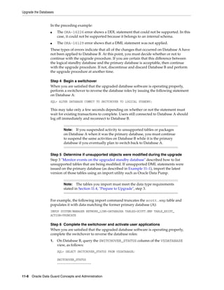 Upgrade the Databases


                  In the preceding example:
                  ■     The ORA-16226 error shows a DDL statement that could not be supported. In this
                        case, it could not be supported because it belongs to an internal schema.
                  ■     The ORA-16129 error shows that a DML statement was not applied.
                  These types of errors indicate that all of the changes that occurred on Database A have
                  not been applied to Database B. At this point, you must decide whether or not to
                  continue with the upgrade procedure. If you are certain that this difference between
                  the logical standby database and the primary database is acceptable, then continue
                  with the upgrade procedure. If not, discontinue and discard Database B and perform
                  the upgrade procedure at another time.

                  Step 4 Begin a switchover
                  When you are satisfied that the upgraded database software is operating properly,
                  perform a switchover to reverse the database roles by issuing the following statement
                  on Database A:
                  SQL> ALTER DATABASE COMMIT TO SWITCHOVER TO LOGICAL STANDBY;

                  This may take only a few seconds depending on whether or not the statement must
                  wait for existing transactions to complete. Users still connected to Database A should
                  log off immediately and reconnect to Database B.


                           Note:  If you suspended activity to unsupported tables or packages
                           on Database A when it was the primary database, you must continue
                           to suspend the same activities on Database B while it is the primary
                           database if you eventually plan to switch back to Database A.


                  Step 5 Determine if unsupported objects were modified during the upgrade
                  Step 3 "Monitor events on the upgraded standby database" described how to list
                  unsupported tables that are being modified. If unsupported DML statements were
                  issued on the primary database (as described in Example 11–1), import the latest
                  version of those tables using an import utility such as Oracle Data Pump.


                           Note:   The tables you import must meet the data type requirements
                           stated in Section 11.4, "Prepare to Upgrade", step 3.


                  For example, the following import command truncates the scott.emp table and
                  populates it with data matching the former primary database (A):
                  IMPDP SYSTEM/MANAGER NETWORK_LINK=DATABASEA TABLES=SCOTT.EMP TABLE_EXIST_
                  ACTION=TRUNCATE

                  Step 6 Complete the switchover and activate user applications
                  When you are satisfied that the upgraded database software is operating properly,
                  complete the switchover to reverse the database roles:
                  1.    On Database B, query the SWITCHOVER_STATUS column of the V$DATABASE
                        view, as follows:
                        SQL> SELECT SWITCHOVER_STATUS FROM V$DATABASE;

                        SWITCHOVER_STATUS
                        --------------------


11-8 Oracle Data Guard Concepts and Administration
 
