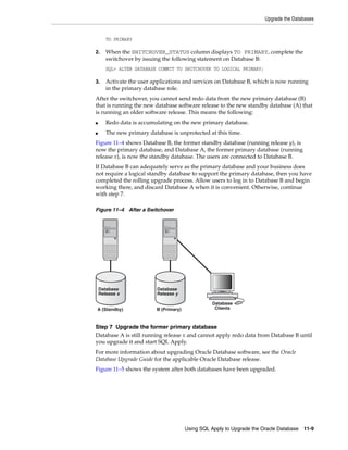 Upgrade the Databases


       TO PRIMARY

2.     When the SWITCHOVER_STATUS column displays TO PRIMARY, complete the
       switchover by issuing the following statement on Database B:
       SQL> ALTER DATABASE COMMIT TO SWITCHOVER TO LOGICAL PRIMARY;

3.     Activate the user applications and services on Database B, which is now running
       in the primary database role.
After the switchover, you cannot send redo data from the new primary database (B)
that is running the new database software release to the new standby database (A) that
is running an older software release. This means the following:
■      Redo data is accumulating on the new primary database.
■      The new primary database is unprotected at this time.
Figure 11–4 shows Database B, the former standby database (running release y), is
now the primary database, and Database A, the former primary database (running
release x), is now the standby database. The users are connected to Database B.
If Database B can adequately serve as the primary database and your business does
not require a logical standby database to support the primary database, then you have
completed the rolling upgrade process. Allow users to log in to Database B and begin
working there, and discard Database A when it is convenient. Otherwise, continue
with step 7.

Figure 11–4 After a Switchover




    Database               Database
    Release x              Release y

                                                   Database
A (Standby)               B (Primary)               Clients



Step 7 Upgrade the former primary database
Database A is still running release x and cannot apply redo data from Database B until
you upgrade it and start SQL Apply.
For more information about upgrading Oracle Database software, see the Oracle
Database Upgrade Guide for the applicable Oracle Database release.
Figure 11–5 shows the system after both databases have been upgraded.




                                        Using SQL Apply to Upgrade the Oracle Database   11-9
 