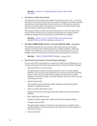 See Also: Section 7.4, "Using Flashback Database After a Role
             Transition"

     ■   Asynchronous Redo Transmission
         Asynchronous redo transmission using the log writer process (LGWR ASYNC) has
         been improved to reduce the performance impact on the primary database. During
         asynchronous redo transmission, the network server (LNSn) process transmits
         redo data out of the online redo log files on the primary database and no longer
         interacts directly with the log writer process.
         This change in behavior allows the log writer process to write redo data to the
         current online redo log file and continue processing the next request without
         waiting for interprocess communication or network I/O to complete.

             See Also: Section 5.3.2.3, "LGWR ASYNC Archival Processing"
             and the SYNC and ASYNC attributes in Chapter 14

     ■   New MAX_CONNECTIONS attribute on the LOG_ARCHIVE_DEST_n parameter
         This attribute specifies how the archiver (ARCn) processes on the primary
         database coordinate when sending redo data to standby databases. If the MAX_
         CONNECTIONS attribute is set to a nonzero value, redo transport services use
         multiple network connections to transmit redo data using archiver processes.

             See Also:   "MAX_CONNECTIONS" attribute on page 14-16

     ■   Data Guard enhancements in Oracle Enterprise Manager
         If you use the Data Guard broker to manage your Data Guard configuration, you
         can take advantage of the following enhancements in Oracle Enterprise Manager.
         –   Estimated Failover Time (seconds)
             The approximate number of seconds required to fail over to this standby
             database. This accounts for the startup time (if necessary) plus the remaining
             time it would require to apply all the available redo data on the standby
             database. If it is not necessary to start the database, this metric shows only the
             remaining apply time.
         –   Apply Lag (seconds)
             The number of seconds that the standby database is behind the primary
             database in applying redo data.
         –   Redo Generation Rate (KB/second)
             Displays the amount of redo generation rate in KB/second on the primary
             database.
         –   Redo Apply Rate (KB/second)
             Displays the Redo Apply Rate in KB/second on this standby database.
         –   Transport Lag (seconds)
             The approximate number of seconds of redo data not yet available on this
             standby database. This may be because the redo has not yet been shipped or
             there may be a gap.
         –   Data Guard Status




xx
 