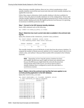 Choosing the Best Available Standby Database for a Role Transition


                    When choosing a standby database, there are two critical considerations: which
                    standby database received the most recent redo data and which standby database has
                    applied the most redo.
                    Follow these steps to determine which standby database is the best candidate for
                    failover when only physical standby databases are in the configuration. Always start
                    with the standby database providing the highest protection level. In this scenario, the
                    Seattle standby database provides the highest protection level because it is operating
                    in maximum availability protection mode.

                    Step 1 Connect to the SAT physical standby database.
                    Issue a SQL statement such as the following:
                    SQL> CONNECT SYS/CHANGE_ON_INSTALL AS SYSDBA;

                    Step 2 Determine how much current redo data is available in the archived redo
                    log file.
                    Query the columns in the V$MANAGED_STANDBY view, as shown:
                    SQL> SELECT THREAD#, SEQUENCE#, BLOCK#, BLOCKS
                      2> FROM V$MANAGED_STANDBY WHERE STATUS='RECEIVING';

                       THREAD# SEQUENCE#      BLOCK#     BLOCKS
                    ---------- ---------- ---------- ----------
                             1         14        234         16

                    This standby database received 249 blocks of redo data from the primary database. To
                    compute the number of blocks received, add the BLOCKS column value to the BLOCK#
                    column value, and subtract 1 (because block number 234 is included in the 16 blocks
                    received).


                              Note:  Depending on how long the primary database has been
                              unavailable, the previous query might not return any selected rows
                              because the RFS process might detect the network disconnection
                              and terminate itself. If this occurs, it is always best to select a
                              standby database that is configured to receive the redo data in a
                              synchronous manner.


                    Step 3 Obtain a list of the archived redo log files that were applied or are
                    currently pending application to the SAT database.
                    Query the V$ARCHIVED_LOG view:
                    SQL> SELECT SUBSTR(NAME,1,25) FILE_NAME, SEQUENCE#, APPLIED
                      2> FROM V$ARCVHIVED_LOG ORDER BY SEQUENCE#;
                    FILE_NAME                  SEQUENCE# APP
                    ------------------------- ---------- ---
                    /oracle/dbs/hq_sat_2.log           2 YES
                    /oracle/dbs/hq_sat_3.log           3 YES
                    /oracle/dbs/hq_sat_4.log           4 YES
                    /oracle/dbs/hq_sat_5.log           5 YES
                    /oracle/dbs/hq_sat_6.log           6 YES
                    /oracle/dbs/hq_sat_7.log           7 YES
                    /oracle/dbs/hq_sat_8.log           8 YES
                    /oracle/dbs/hq_sat_9.log           9 YES
                    /oracle/dbs/hq_sat_10.log         10 YES
                    /oracle/dbs/hq_sat_11.log         11 YES
                    /oracle/dbs/hq_sat_13.log         13 NO


12-12 Oracle Data Guard Concepts and Administration
 