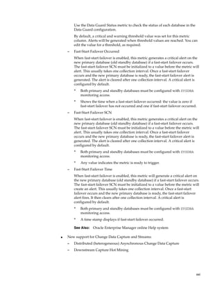 Use the Data Guard Status metric to check the status of each database in the
        Data Guard configuration.
        By default, a critical and warning threshold value was set for this metric
        column. Alerts will be generated when threshold values are reached. You can
        edit the value for a threshold, as required.
    –   Fast-Start Failover Occurred
        When fast-start failover is enabled, this metric generates a critical alert on the
        new primary database (old standby database) if a fast-start failover occurs.
        The fast-start failover SCN must be initialized to a value before the metric will
        alert. This usually takes one collection interval. Once a fast-start failover
        occurs and the new primary database is ready, the fast-start failover alert is
        generated. The alert is cleared after one collection interval. A critical alert is
        configured by default.
        *   Both primary and standby databases must be configured with SYSDBA
            monitoring access.
        *   Shows the time when a fast-start failover occurred: the value is zero if
            fast-start failover has not occurred and one if fast-start failover occurred.
    –   Fast-Start Failover SCN
        When fast-start failover is enabled, this metric generates a critical alert on the
        new primary database (old standby database) if a fast-start failover occurs.
        The fast-start failover SCN must be initialized to a value before the metric will
        alert. This usually takes one collection interval. Once a fast-start failover
        occurs and the new primary database is ready, the fast-start failover alert is
        generated. The alert is cleared after one collection interval. A critical alert is
        configured by default.
        *   Both primary and standby databases must be configured with SYSDBA
            monitoring access.
        *   Any value indicates the metric is ready to trigger.
    –   Fast-Start Failover Time
        When fast-start failover is enabled, this metric will generate a critical alert on
        the new primary database (old standby database) if a fast-start failover occurs.
        The fast-start failover SCN must be initialized to a value before the metric will
        create an alert. This usually takes one collection interval. Once a fast-start
        failover occurs and the new primary database is ready, the fast-start failover
        alert fires. It then clears after one collection interval. A critical alert is
        configured by default.
        *   Both primary and standby databases must be configured with SYSDBA
            monitoring access.
        *   A time stamp displays if fast-start failover occurred.

        See Also:   Oracle Enterprise Manager online Help system

■   New support for Change Data Capture and Streams:
    –   Distributed (heterogeneous) Asynchronous Change Data Capture
    –   Downstream Capture Hot Mining




                                                                                        xxi
 