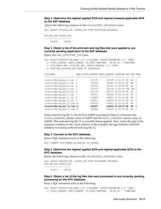 Choosing the Best Available Standby Database for a Role Transition


Step 2 Determine the highest applied SCN and highest (newest) applicable SCN
on the SAT database.
Query the following columns in the V$LOGSTDBY_PROGRESS view:
SQL> SELECT APPLIED_SCN, LATEST_SCN FROM V$LOGSTDBY_PROGRESS;

APPLIED_SCN LATEST_SCN
----------- ----------
     144059     144059

Step 3 Obtain a list of the archived redo log files that were applied or are
currently pending application to the SAT database.
Query the DBA_LOGSTDBY_LOG view:
SQL>   SELECT SUBSTR(FILE_NAME,1,25) FILE_NAME, SUBSTR(SEQUENCE#,1,4) "SEQ#",
  2>   FIRST_CHANGE#, NEXT_CHANGE#, TO_CHAR(TIMESTAMP, 'HH:MI:SS') TIMESTAMP,
  3>   DICT_BEGIN BEG, DICT_END END, SUBSTR(THREAD#,1,4) "THR#"
  4>   FROM DBA_LOGSTDBY_LOG ORDER BY SEQUENCE#;

FILE_NAME                   SEQ# FIRST_CHANGE# NEXT_CHANGE# TIMESTAM BEG           END   THR#
-------------------------   ---- ------------- ------------ -------- ---           ---   ----
/oracle/dbs/hq_sat_2.log    2           101579       101588 11:02:57 NO            NO    1
/oracle/dbs/hq_sat_3.log    3           101588       142065 11:02:01 NO            NO    1
/oracle/dbs/hq_sat_4.log    4           142065       142307 11:02:09 NO            NO    1
/oracle/dbs/hq_sat_5.log    5           142307       142739 11:02:47 YES           YES   1
/oracle/dbs/hq_sat_6.log    6           142739       143973 12:02:09 NO            NO    1
/oracle/dbs/hq_sat_7.log    7           143973       144042 01:02:00 NO            NO    1
/oracle/dbs/hq_sat_8.log    8           144042       144051 01:02:00 NO            NO    1
/oracle/dbs/hq_sat_9.log    9           144051       144054 01:02:15 NO            NO    1
/oracle/dbs/hq_sat_10.log   10          144054       144057 01:02:20 NO            NO    1
/oracle/dbs/hq_sat_11.log   11          144057       144060 01:02:25 NO            NO    1
/oracle/dbs/hq_sat_13.log   13          144089       144147 01:02:40 NO            NO    1

Notice that for log file 11, the SCN of 144059 (recorded in Step 2) is between the
FIRST_CHANGE# column value of 144057 and the NEXT_CHANGE# column value of
144060. This indicates log file 11 is currently being applied. Also, notice the gap in the
sequence numbers in the SEQ# column; in the example, the gap indicates that SAT
database is missing archived redo log file 12.

Step 4 Connect to the NYC database.
Issue a SQL statement such as the following:
SQL> CONNECT SYS/CHANGE_ON_INSTALL AS SYSDBA;

Step 5 Determine the highest applied SCN and highest applicable SCN on the
NYC database.
Query the following columns in the V$LOGSTDBY_PROGRESS view:
SQL> SELECT APPLIED_SCN, LATEST_SCN FROM V$LOGSTDBY_PROGRESS;
APPLIED_SCN LATEST_SCN
----------- ----------
     143970     144146

Step 6 Obtain a list of the log files that were processed or are currently pending
processing on the NYC database.
Issue a SQL statement such as the following:
SQL> SELECT SUBSTR(FILE_NAME,1,25) FILE_NAME, SUBSTR(SEQUENCE#,1,4) "SEQ#",
  2> FIRST_CHANGE#, NEXT_CHANGE#, TO_CHAR(TIMESTAMP, 'HH:MI:SS') TIMESTAMP,


                                                                 Data Guard Scenarios      12-17
 