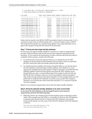 Choosing the Best Available Standby Database for a Role Transition


                         3> DICT_BEGIN BEG, DICT_END END, SUBSTR(THREAD#,1,4) "THR#"
                         4> FROM DBA_LOGSTDBY_LOG ORDER BY SEQUENCE#;

                    FILE_NAME                        SEQ# FIRST_CHANGE# NEXT_CHANGE# TIMESTAM BEG   END   THR#
                    -------------------------        ---- ------------- ------------ -------- ---   ---   ----
                    /oracle/dbs/hq_nyc_2.log         2           101579       101588 11:02:58 NO    NO    1
                    /oracle/dbs/hq_nyc_3.log         3           101588       142065 11:02:02 NO    NO    1
                    /oracle/dbs/hq_nyc_4.log         4           142065       142307 11:02:10 NO    NO    1
                    /oracle/dbs/hq_nyc_5.log         5           142307       142739 11:02:48 YES   YES   1
                    /oracle/dbs/hq_nyc_6.log         6           142739       143973 12:02:10 NO    NO    1
                    /oracle/dbs/hq_nyc_7.log         7           143973       144042 01:02:11 NO    NO    1
                    /oracle/dbs/hq_nyc_8.log         8           144042       144051 01:02:01 NO    NO    1
                    /oracle/dbs/hq_nyc_9.log         9           144051       144054 01:02:16 NO    NO    1
                    /oracle/dbs/hq_nyc_10.log        10          144054       144057 01:02:21 NO    NO    1
                    /oracle/dbs/hq_nyc_11.log        11          144057       144060 01:02:26 NO    NO    1
                    /oracle/dbs/hq_nyc_12.log        12          144060       144089 01:02:30 NO    NO    1
                    /oracle/dbs/hq_nyc_13.log        13          144089       144147 01:02:41 NO    NO    1

                    Notice that for log file 6, the SCN of 143970 (recorded in Step 5) is between the FIRST_
                    CHANGE# column value of 142739 and the NEXT_CHANGE# column value of 143973.
                    This indicates that log file 6 is currently being applied. Also, notice that there are no
                    gaps in the sequence of log files that remain to be processed.

                    Step 7 Choose the best target standby database.
                    In most cases, the logical standby database you choose as a failover target should
                    provide a balance between risk of data loss and time required to perform the role
                    transition. As you analyze this information to make a decision about the best failover
                    candidate in this scenario, consider the following:
                    ■     For minimal risk of data loss during a failover, you should choose the NYC
                          database as the best target standby database because Steps 5 and 6 revealed that
                          the NYC site has the most recoverable archived redo log files.
                    ■     For minimal primary database downtime during the failover, you should choose
                          the SAT database as the best target standby database. This database is a more
                          appropriate candidate because the queries in Steps 2 through 6 reveal that the SAT
                          database applied 5 archived redo log files more than the NYC database (even
                          though there was only a 1-second delay (lag) in the receipt of archived redo log
                          files by the NYC database). However, if it is not possible to obtain and apply a
                          copy of the missing archived redo log file (log file 12 in the example), then you will
                          not be able to make the SAT database as current as you can the NYC database.
                          Therefore, you will lose the unrecovered data (log files 12, 13, and part of log file
                          14 in the example).
                    Based on your business requirements, choose the best target standby database.

                    Step 8 Bring the selected standby database to its most current state.
                    If you chose the SAT database as the best target based on your business
                    requirements, perform the following steps:
                    1.    Manually retrieve any missing archived redo log files using an operating system
                          utility. (This example uses the UNIX cp command.) In this case, the SAT database
                          is missing archived redo log file 12. Because the NYC database received this
                          archived redo log file, you can copy it from the NYC database to the SAT database,
                          as follows:
                          %cp /net/nyc/oracle/dbs/hq_nyc_12.log
                          /net/sat/oracle/dbs/hq_sat_12.log



12-18 Oracle Data Guard Concepts and Administration
 