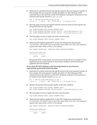 Choosing the Best Available Standby Database for a Role Transition


2.   Determine if a partial archived redo log file exists for the next sequence number. In
     this example, the next sequence number should be 14. The following UNIX
     command shows the directory on the SAT database, looking for the presence of an
     archived redo log file named hq_sat_14.log:
     %ls -l /net/sat/oracle/dbs/hq_sat_14.log
     -rw-rw----   1 oracle    dbs 333280 Feb 12         1:03 hq_sat_14.log

3.   Stop log apply services and register both the retrieved archived redo log file and
     the partial archived redo log file:
     SQL> ALTER DATABASE STOP LOGICAL STANDBY APPLY;
     SQL> ALTER DATABASE REGISTER LOGICAL LOGFILE '/oracle/dbs/hq_sat_12.log';
     SQL> ALTER DATABASE REGISTER LOGICAL LOGFILE '/oracle/dbs/hq_sat_14.log';

4.   Start log apply services to apply the most current log file:
     SQL> ALTER DATABASE START LOGICAL STANDBY APPLY;

5.   Determine the highest applied SCN on the SAT database by querying the
     V$LOGSTDBY_PROGRESS view to see if the value of the APPLIED_SCN column is
     equal to the value of the LATEST_SCN column:
     SQL> SELECT APPLIED_SCN, LATEST_SCN FROM V$LOGSTDBY_PROGRESS;

     APPLIED_SCN LATEST_SCN
     ----------- ----------
          144205     144205

     Because the SCN values match, you can be assured that there is no longer a delay
     (lag) between the current log file on the primary database and the last log file
     applied to the SAT database.
If you chose the NYC database as the best target based on your business
requirements, perform the following steps:
1.   Determine if a partial archived redo log file exists for the next sequence number. In
     this example, the next sequence number should be 14. The following UNIX
     command shows the directory on the NYC database, looking for the presence of
     an archived redo log file named hq_nyc_14:
     %ls -l /net/nyc/oracle/dbs/hq_nyc_14.log
     -rw-rw----   1 oracle    dbs 333330 Feb 12         1:03 hq_nyc_14.log

2.   Register the partial archived redo log file on the NYC database:
     SQL> ALTER DATABASE STOP LOGICAL STANDBY APPLY;
     SQL> ALTER DATABASE REGISTER LOGICAL LOGFILE '/oracle/dbs/hq_nyc_14.log';

3.   Start log apply services to apply the most current log file:
     SQL> ALTER DATABASE START LOGICAL STANDBY APPLY;

4.   Determine the highest applied SCN on the NYC database by querying the
     V$LOGSTDBY_PROGRESS view to see if the value of the APPLIED_SCN column is
     equal to the value of the LATEST_SCN column:
     SQL> SELECT APPLIED_SCN, LATEST_SCN FROM V$LOGSTDBY_PROGRESS;

     APPLIED_SCN LATEST_SCN
     ----------- ----------
          144205     144205



                                                                  Data Guard Scenarios      12-19
 