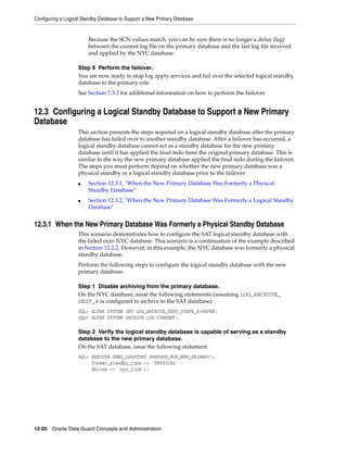 Configuring a Logical Standby Database to Support a New Primary Database


                        Because the SCN values match, you can be sure there is no longer a delay (lag)
                        between the current log file on the primary database and the last log file received
                        and applied by the NYC database.

                   Step 9 Perform the failover.
                   You are now ready to stop log apply services and fail over the selected logical standby
                   database to the primary role.
                   See Section 7.3.2 for additional information on how to perform the failover.


12.3 Configuring a Logical Standby Database to Support a New Primary
Database
                   This section presents the steps required on a logical standby database after the primary
                   database has failed over to another standby database. After a failover has occurred, a
                   logical standby database cannot act as a standby database for the new primary
                   database until it has applied the final redo from the original primary database. This is
                   similar to the way the new primary database applied the final redo during the failover.
                   The steps you must perform depend on whether the new primary database was a
                   physical standby or a logical standby database prior to the failover:
                   ■    Section 12.3.1, "When the New Primary Database Was Formerly a Physical
                        Standby Database"
                   ■    Section 12.3.2, "When the New Primary Database Was Formerly a Logical Standby
                        Database"


12.3.1 When the New Primary Database Was Formerly a Physical Standby Database
                   This scenario demonstrates how to configure the SAT logical standby database with
                   the failed over NYC database. This scenario is a continuation of the example described
                   in Section 12.2.2. However, in this example, the NYC database was formerly a physical
                   standby database.
                   Perform the following steps to configure the logical standby database with the new
                   primary database:

                   Step 1 Disable archiving from the primary database.
                   On the NYC database, issue the following statements (assuming LOG_ARCHIVE_
                   DEST_4 is configured to archive to the SAT database):
                   SQL> ALTER SYSTEM SET LOG_ARCHIVE_DEST_STATE_4=DEFER;
                   SQL> ALTER SYSTEM ARCHIVE LOG CURRENT;

                   Step 2 Verify the logical standby database is capable of serving as a standby
                   database to the new primary database.
                   On the SAT database, issue the following statement:
                   SQL> EXECUTE DBMS_LOGSTDBY.PREPARE_FOR_NEW_PRIMARY(-
                        former_standby_type => 'PHYSICAL' -
                        dblink => 'nyc_link');




12-20 Oracle Data Guard Concepts and Administration
 