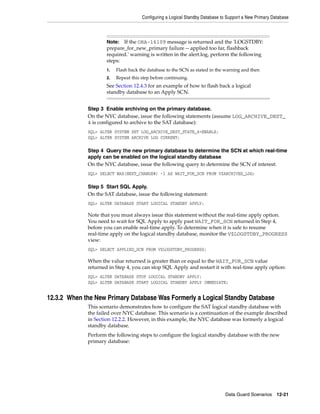 Configuring a Logical Standby Database to Support a New Primary Database



                     Note:  If the ORA-16109 message is returned and the 'LOGSTDBY:
                     prepare_for_new_primary failure -- applied too far, flashback
                     required.' warning is written in the alert.log, perform the following
                     steps:
                     1.   Flash back the database to the SCN as stated in the warning and then
                     2.   Repeat this step before continuing.
                     See Section 12.4.3 for an example of how to flash back a logical
                     standby database to an Apply SCN.


             Step 3 Enable archiving on the primary database.
             On the NYC database, issue the following statements (assume LOG_ARCHIVE_DEST_
             4 is configured to archive to the SAT database):
             SQL> ALTER SYSTEM SET LOG_ARCHIVE_DEST_STATE_4=ENABLE;
             SQL> ALTER SYSTEM ARCHIVE LOG CURRENT;

             Step 4 Query the new primary database to determine the SCN at which real-time
             apply can be enabled on the logical standby database
             On the NYC database, issue the following query to determine the SCN of interest:
             SQL> SELECT MAX(NEXT_CHANGE#) -1 AS WAIT_FOR_SCN FROM V$ARCHIVED_LOG;

             Step 5 Start SQL Apply.
             On the SAT database, issue the following statement:
             SQL> ALTER DATABASE START LOGICAL STANDBY APPLY;

             Note that you must always issue this statement without the real-time apply option.
             You need to wait for SQL Apply to apply past WAIT_FOR_SCN returned in Step 4,
             before you can enable real-time apply. To determine when it is safe to resume
             real-time apply on the logical standby database, monitor the V$LOGSTDBY_PROGRESS
             view:
             SQL> SELECT APPLIED_SCN FROM V$LOGSTDBY_PROGRESS;

             When the value returned is greater than or equal to the WAIT_FOR_SCN value
             returned in Step 4, you can stop SQL Apply and restart it with real-time apply option:
             SQL> ALTER DATABASE STOP LOGICAL STANDBY APPLY;
             SQL> ALTER DATABASE START LOGICAL STANDBY APPLY IMMEDIATE;


12.3.2 When the New Primary Database Was Formerly a Logical Standby Database
             This scenario demonstrates how to configure the SAT logical standby database with
             the failed over NYC database. This scenario is a continuation of the example described
             in Section 12.2.2. However, in this example, the NYC database was formerly a logical
             standby database.
             Perform the following steps to configure the logical standby database with the new
             primary database:




                                                                              Data Guard Scenarios      12-21
 