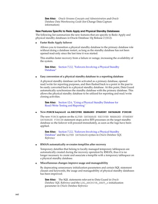 See Also: Oracle Streams Concepts and Administration and Oracle
               Database Data Warehousing Guide (for Change Data Capture
               information)

       New Features Specific to Redo Apply and Physical Standby Databases
       The following list summarizes the new features that are specific to Redo Apply and
       physical standby databases in Oracle Database 10g Release 2 (10.2):
       ■   Faster Redo Apply failover
           Allows you to transition a physical standby database to the primary database role
           without doing a database restart, as long as the standby database has not been
           opened read-only since the last time it was started.
           This enables faster recovery from a failure or outage, increasing the availability of
           the system.

               See Also: Section 7.2.2, "Failovers Involving a Physical Standby
               Database"

       ■   Easy conversion of a physical standby database to a reporting database
           A physical standby database can be activated as a primary database, opened
           read/write for reporting purposes, and then flashed back to a point in the past to
           be easily converted back to a physical standby database. At this point, Data Guard
           automatically synchronizes the standby database with the primary database. This
           allows the physical standby database to be utilized for reporting and read/write
           cloning activities.

               See Also: Section 12.6, "Using a Physical Standby Database for
               Read/Write Testing and Reporting"

       ■   New FORCE keyword on RECOVER MANAGED STANDBY DATABASE FINISH
           The new FORCE option on the ALTER DATABASE RECOVER MANAGED STANDBY
           DATABASE FINISH statement stops active RFS processes on the target standby
           database so the failover will proceed immediately, as soon as the logs have been
           applied.

               See Also: Section 7.2.2, "Failovers Involving a Physical Standby
               Database" and the ALTER DATABASE syntax in Oracle Database SQL
               Reference

       ■   RMAN automatically re-creates tempfiles after recovery
           Temporary datafiles that belong to locally managed temporary tablespaces are
           automatically created during the recovery operation by RMAN, thus it is no
           longer necessary to create and associate a tempfile with a temporary tablespace on
           a physical standby database.
       ■   Miscellaneous changes improve usage and manageability
           By deprecating unnecessary initialization parameters and certain SQL statement
           clauses and keywords, the usage and manageability of physical standby databases
           has been improved.

               See Also: The SQL statements relevant to Data Guard in Oracle
               Database SQL Reference and the LOG_ARCHIVE_DEST_n initialization
               parameter in Oracle Database Reference


xxii
 