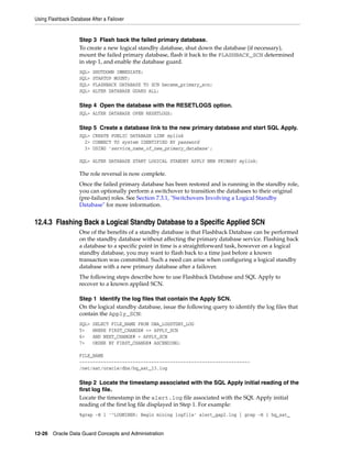 Using Flashback Database After a Failover


                    Step 3 Flash back the failed primary database.
                    To create a new logical standby database, shut down the database (if necessary),
                    mount the failed primary database, flash it back to the FLASHBACK_SCN determined
                    in step 1, and enable the database guard.
                    SQL>   SHUTDOWN IMMEDIATE;
                    SQL>   STARTUP MOUNT;
                    SQL>   FLASHBACK DATABASE TO SCN became_primary_scn;
                    SQL>   ALTER DATABASE GUARD ALL;

                    Step 4 Open the database with the RESETLOGS option.
                    SQL> ALTER DATABASE OPEN RESETLOGS;

                    Step 5 Create a database link to the new primary database and start SQL Apply.
                    SQL> CREATE PUBLIC DATABASE LINK mylink
                      2> CONNECT TO system IDENTIFIED BY password
                      3> USING 'service_name_of_new_primary_database';

                    SQL> ALTER DATABASE START LOGICAL STANDBY APPLY NEW PRIMARY mylink;

                    The role reversal is now complete.
                    Once the failed primary database has been restored and is running in the standby role,
                    you can optionally perform a switchover to transition the databases to their original
                    (pre-failure) roles. See Section 7.3.1, "Switchovers Involving a Logical Standby
                    Database" for more information.


12.4.3 Flashing Back a Logical Standby Database to a Specific Applied SCN
                    One of the benefits of a standby database is that Flashback Database can be performed
                    on the standby database without affecting the primary database service. Flashing back
                    a database to a specific point in time is a straightforward task, however on a logical
                    standby database, you may want to flash back to a time just before a known
                    transaction was committed. Such a need can arise when configuring a logical standby
                    database with a new primary database after a failover.
                    The following steps describe how to use Flashback Database and SQL Apply to
                    recover to a known applied SCN.

                    Step 1 Identify the log files that contain the Apply SCN.
                    On the logical standby database, issue the following query to identify the log files that
                    contain the Apply_SCN:
                    SQL>   SELECT FILE_NAME FROM DBA_LOGSTDBY_LOG
                    5>     WHERE FIRST_CHANGE# <= APPLY_SCN
                    6>     AND NEXT_CHANGE# > APPLY_SCN
                    7>     ORDER BY FIRST_CHANGE# ASCENDING;

                    FILE_NAME
                    ----------------------------------------------------------------
                    /net/sat/oracle/dbs/hq_sat_13.log

                    Step 2 Locate the timestamp associated with the SQL Apply initial reading of the
                    first log file.
                    Locate the timestamp in the alert.log file associated with the SQL Apply initial
                    reading of the first log file displayed in Step 1. For example:
                    %grep -B 1 '^LOGMINER: Begin mining logfile' alert_gap2.log | grep -B 1 hq_sat_


12-26 Oracle Data Guard Concepts and Administration
 