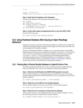Using Flashback Database After Issuing an Open Resetlogs Statement


              13.log

              Tue Jun 7 02:38:18 2005
              LOGMINER: Begin mining logfile: /net/sat/oracle/dbs/hq_sat_13.log

              Step 3 Flash back the database to the timestamp.
              Flash back the database to the timestamp identified in Step 2.
              SQL> SHUTDOWN;
              SQL> STARTUP MOUNT EXCLUSIVE;
              SQL> FLASHBACK DATABASE TO TIMESTAMP -
                   TO_TIMESTAMP('07-Jun-05 02:38:18', 'DD-Mon-RR HH24:MI:SS');
              SQL> ALTER DATABASE OPEN RESETLOGS;

              Step 4 Confirm SQL Apply has applied less than or up to the APPLY_SCN
              Issue the following query:
              SQL> SELECT APPLIED_SCN FROM V$LOGSTDBY_PROGRESS;


12.5 Using Flashback Database After Issuing an Open Resetlogs
Statement
              Suppose an error has occurred on the primary database in a Data Guard configuration
              in which the standby database is using real-time apply. In this situation, the same error
              will be applied on the standby database.
              However, if Flashback Database is enabled, you can revert the primary and standby
              databases back to their pre-error condition by issuing the FLASHBACK DATABASE and
              OPEN RESETLOGS statements on the primary database, and then issuing a similar
              FLASHBACK STANDBY DATABASE statement on the standby database before
              restarting log apply services. (If Flashback Database is not enabled, you need to
              re-create the standby database, as described in Chapter 3 and Chapter 4, after the
              point-in-time recovery was performed on the primary database.)


12.5.1 Flashing Back a Physical Standby Database to a Specific Point-in-Time
              The following steps describe how to avoid re-creating a physical standby database
              after you issued the OPEN RESETLOGS statement on the primary database.

              Step 1 Determine the SCN before the RESETLOGS operation occurred.
              On the primary database, use the following query to obtain the value of the system
              change number (SCN) that is 2 SCNs before the RESETLOGS operation occurred on the
              primary database:
              SQL> SELECT TO_CHAR(RESETLOGS_CHANGE# - 2) FROM V$DATABASE;

              Step 2 Obtain the current SCN on the standby database.
              On the standby database, obtain the current SCN with the following query:
              SQL> SELECT TO_CHAR(CURRENT_SCN) FROM V$DATABASE;

              Step 3 Determine if it is necessary to flash back the database.
              If the value of CURRENT_SCN is larger than the value of resetlogs_change# - 2, issue
              the following statement to flash back the standby database.
              SQL> FLASHBACK STANDBY DATABASE TO SCN resetlogs_change# -2;




                                                                             Data Guard Scenarios      12-27
 