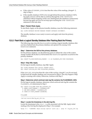 Using Flashback Database After Issuing an Open Resetlogs Statement


                   ■    If the value of CURRENT_SCN is less than the value of the resetlogs_change# - 2,
                        skip to Step 4.
                   ■    If the standby database’s SCN is far enough behind the primary database’s SCN,
                        log apply services will be able to continue through the OPEN RESETLOGS
                        statement without stopping. In this case, flashing back the database is unnecessary
                        because log apply services do not stop upon reaching the OPEN RESETLOGS
                        statement in the redo data.

                   Step 4 Restart Redo Apply.
                   To start Redo Apply on the physical standby database, issue the following statement:
                   SQL> ALTER DATABASE RECOVER MANAGED STANDBY DATABASE DISCONNECT;

                   The standby database is now ready to receive and apply redo from the primary
                   database.


12.5.2 Flash Back a Logical Standby Database After Flashing Back the Primary
                   The following steps describe how to avoid re-creating a logical standby database after
                   you have flashed back the primary database and opened it by issuing OPEN
                   RESETLOGS statement.

                   Step 1 Determine the SCN at the primary database.
                   On the primary database, use the following query to obtain the value of the system
                   change number (SCN) that is 2 SCNs before the RESETLOGS operation occurred on the
                   primary database:
                   SQL> SELECT TO_CHAR(RESETLOGS_CHANGE# - 2) AS FLASHBACK_SCN FROM V$DATABASE;

                   Step 2 Stop SQL Apply.
                   On the logical standby database, stop SQL Apply:
                   SQL> ALTER DATABASE STOP LOGICAL STANDBY APPLY;
                   SQL> SELECT APPLIED_SCN FROM V$LOGSTDBY_PROGRESS;

                   If the APPLIED_SCN is less than the value of the resetlogs_change#-2, you do not need
                   to flash back the standby database and can proceed to Step 6. This may happen if SQL
                   Apply is running with a delay. Otherwise, continue with Step 5.

                   Step 3 Determine which archived redo log file contains the FLASHBACK_SCN.
                   On the logical standby database, determine which archived redo log file contains the
                   FLASHBACK_SCN determined in Step 1
                   SQL>   SELECT FILE_NAME FROM DBA_LOGSTDBY_LOG
                     2>   WHERE FIRST_CHANGE# <= FLASHBACK_SCN
                     3>   AND NEXT_CHANGE# > FLASHBACK_SCN
                     4>   ORDER BY FIRST_CHANGE# ASCENDING;

                   FILE_NAME
                   ----------------------------------------------------------------
                   /net/sat/oracle/dbs/hq_sat_146.log

                   Step 4 Locate the timestamp in the alert.log file.
                   Locate the timestamp in the alert.log file associated with the SQL Apply initial
                   reading of the first log file displayed in Step 1. For example:
                   %grep -B 1 '^LOGMINER: Begin mining logfile' alert.log |      grep -B 1 hq_sat_146.log


12-28 Oracle Data Guard Concepts and Administration
 